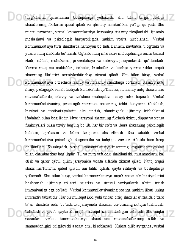 tuyg‘ularini,   qarashlarini   boshqalarga   yetkazadi,   shu   bilan   birga,   boshqa
shaxslarning   fikrlarini   qabul   qiladi   va   ijtimoiy   hamkorlikni   yo‘lga   qo‘yadi.   Shu
nuqtai   nazardan,   verbal   kommunikatsiya   insonning   shaxsiy   rivojlanishi,   ijtimoiy
moslashuvi   va   psixologik   barqarorligida   muhim   vosita   hisoblanadi.   Verbal
kommunikatsiya turli shakllarda namoyon bo‘ladi. Birinchi navbatda, u og‘zaki va
yozma nutq shaklida bo‘linadi. Og‘zaki nutq interaktiv muloqotning asosini tashkil
etadi,   suhbat,   muhokama,   prezentatsiya   va   intervyu   jarayonlarida   qo‘llaniladi.
Yozma   nutq   esa   maktublar,   insholar,   hisobotlar   va   boshqa   yozma   ishlar   orqali
shaxsning   fikrlarini   rasmiylashtirishga   xizmat   qiladi.   Shu   bilan   birga,   verbal
kommunikatsiya o‘z ichida rasmiy va norasmiy shakllarga bo‘linadi. Rasmiy nutq
ilmiy, pedagogik va ish faoliyati kontekstida qo‘llanilsa, norasmiy nutq shaxslararo
munosabatlarda,   oilaviy   va   do‘stona   muloqotda   asosiy   rolni   bajaradi.   Verbal
kommunikatsiyaning   psixologik   mazmuni   shaxsning   ichki   dunyosini   ifodalash,
hissiyot   va   motivatsiyalarini   aks   ettirish,   shuningdek,   ijtimoiy   intilishlarini
ifodalash bilan bog‘liqdir. Nutq jarayoni shaxsning fikrlash tizimi, diqqat va xotira
funksiyalari bilan uzviy bog‘liq bo‘lib, har bir so‘z va ibora shaxsning psixologik
holatini,   tajribasini   va   bilim   darajasini   aks   ettiradi.   Shu   sababli,   verbal
kommunikatsiya   psixologik   diagnostika   va   tadqiqot   vositasi   sifatida   ham   keng
qo‘llaniladi.   Shuningdek,   verbal   kommunikatsiya   insonning   kognitiv   jarayonlari
bilan chambarchas bog‘liqdir. Til va nutq tafakkur shakllanishi, muammolarni hal
etish   va   qaror   qabul   qilish   jarayonida   vosita   sifatida   xizmat   qiladi.   Nutq   orqali
shaxs   ma’lumotni   qabul   qiladi,   uni   tahlil   qiladi,   qayta   ishlaydi   va   boshqalarga
yetkazadi.   Shu  bilan   birga,   verbal   kommunikatsiya   orqali   shaxs   o‘z   hissiyotlarini
boshqarish,   ijtimoiy   rollarni   bajarish   va   stressli   vaziyatlarda   o‘zini   tutish
imkoniyatiga ega bo‘ladi. Verbal kommunikatsiyaning boshqa muhim jihati uning
interaktiv tabiatidir. Har bir muloqot ikki yoki undan ortiq shaxslar o‘rtasida o‘zaro
ta’sir shaklida sodir bo‘ladi. Bu jarayonda shaxslar  bir-birining nutqini tushunish,
baholash   va   javob   qaytarish   orqali   muloqot   samaradorligini   oshiradi.   Shu   nuqtai
nazardan,   verbal   kommunikatsiya   shaxslararo   munosabatlarning   sifati   va
samaradorligini belgilovchi asosiy omil hisoblanadi. Xulosa qilib aytganda, verbal
14 