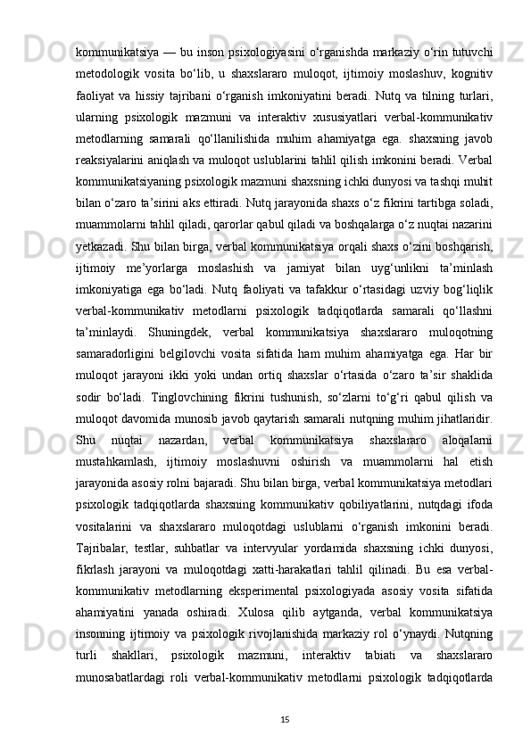 kommunikatsiya — bu inson  psixologiyasini  o‘rganishda markaziy o‘rin tutuvchi
metodologik   vosita   bo‘lib,   u   shaxslararo   muloqot,   ijtimoiy   moslashuv,   kognitiv
faoliyat   va   hissiy   tajribani   o‘rganish   imkoniyatini   beradi.   Nutq   va   tilning   turlari,
ularning   psixologik   mazmuni   va   interaktiv   xususiyatlari   verbal-kommunikativ
metodlarning   samarali   qo‘llanilishida   muhim   ahamiyatga   ega.   shaxsning   javob
reaksiyalarini aniqlash va muloqot uslublarini tahlil qilish imkonini beradi. Verbal
kommunikatsiyaning psixologik mazmuni shaxsning ichki dunyosi va tashqi muhit
bilan o‘zaro ta’sirini aks ettiradi. Nutq jarayonida shaxs o‘z fikrini tartibga soladi,
muammolarni tahlil qiladi, qarorlar qabul qiladi va boshqalarga o‘z nuqtai nazarini
yetkazadi. Shu bilan birga, verbal kommunikatsiya orqali shaxs o‘zini boshqarish,
ijtimoiy   me’yorlarga   moslashish   va   jamiyat   bilan   uyg‘unlikni   ta’minlash
imkoniyatiga   ega   bo‘ladi.   Nutq   faoliyati   va   tafakkur   o‘rtasidagi   uzviy   bog‘liqlik
verbal-kommunikativ   metodlarni   psixologik   tadqiqotlarda   samarali   qo‘llashni
ta’minlaydi.   Shuningdek,   verbal   kommunikatsiya   shaxslararo   muloqotning
samaradorligini   belgilovchi   vosita   sifatida   ham   muhim   ahamiyatga   ega.   Har   bir
muloqot   jarayoni   ikki   yoki   undan   ortiq   shaxslar   o‘rtasida   o‘zaro   ta’sir   shaklida
sodir   bo‘ladi.   Tinglovchining   fikrini   tushunish,   so‘zlarni   to‘g‘ri   qabul   qilish   va
muloqot davomida munosib javob qaytarish samarali nutqning muhim jihatlaridir.
Shu   nuqtai   nazardan,   verbal   kommunikatsiya   shaxslararo   aloqalarni
mustahkamlash,   ijtimoiy   moslashuvni   oshirish   va   muammolarni   hal   etish
jarayonida asosiy rolni bajaradi. Shu bilan birga, verbal kommunikatsiya metodlari
psixologik   tadqiqotlarda   shaxsning   kommunikativ   qobiliyatlarini,   nutqdagi   ifoda
vositalarini   va   shaxslararo   muloqotdagi   uslublarni   o‘rganish   imkonini   beradi.
Tajribalar,   testlar,   suhbatlar   va   intervyular   yordamida   shaxsning   ichki   dunyosi,
fikrlash   jarayoni   va   muloqotdagi   xatti-harakatlari   tahlil   qilinadi.   Bu   esa   verbal-
kommunikativ   metodlarning   eksperimental   psixologiyada   asosiy   vosita   sifatida
ahamiyatini   yanada   oshiradi.   Xulosa   qilib   aytganda,   verbal   kommunikatsiya
insonning   ijtimoiy   va   psixologik   rivojlanishida   markaziy   rol   o‘ynaydi.   Nutqning
turli   shakllari,   psixologik   mazmuni,   interaktiv   tabiati   va   shaxslararo
munosabatlardagi   roli   verbal-kommunikativ   metodlarni   psixologik   tadqiqotlarda
15 