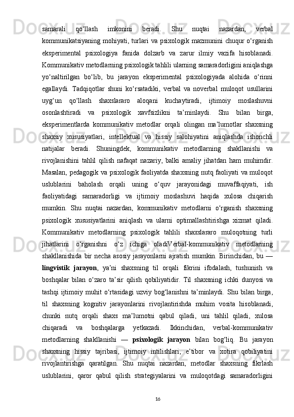 samarali   qo‘llash   imkonini   beradi.   Shu   nuqtai   nazardan,   verbal
kommunikatsiyaning  mohiyati,  turlari   va psixologik  mazmunini  chuqur   o‘rganish
eksperimental   psixologiya   fanida   dolzarb   va   zarur   ilmiy   vazifa   hisoblanadi.
Kommunikativ metodlarning psixologik tahlili ularning samaradorligini aniqlashga
yo‘naltirilgan   bo‘lib,   bu   jarayon   eksperimental   psixologiyada   alohida   o‘rinni
egallaydi.   Tadqiqotlar   shuni   ko‘rsatadiki,   verbal   va   noverbal   muloqot   usullarini
uyg‘un   qo‘llash   shaxslararo   aloqani   kuchaytiradi,   ijtimoiy   moslashuvni
osonlashtiradi   va   psixologik   xavfsizlikni   ta’minlaydi.   Shu   bilan   birga,
eksperimentlarda   kommunikativ   metodlar   orqali   olingan   ma’lumotlar   shaxsning
shaxsiy   xususiyatlari,   intellektual   va   hissiy   salohiyatini   aniqlashda   ishonchli
natijalar   beradi.   Shuningdek,   kommunikativ   metodlarning   shakllanishi   va
rivojlanishini   tahlil   qilish   nafaqat   nazariy,   balki   amaliy   jihatdan   ham   muhimdir.
Masalan, pedagogik va psixologik faoliyatda shaxsning nutq faoliyati va muloqot
uslublarini   baholash   orqali   uning   o‘quv   jarayonidagi   muvaffaqiyati,   ish
faoliyatidagi   samaradorligi   va   ijtimoiy   moslashuvi   haqida   xulosa   chiqarish
mumkin.   Shu   nuqtai   nazardan,   kommunikativ   metodlarni   o‘rganish   shaxsning
psixologik   xususiyatlarini   aniqlash   va   ularni   optimallashtirishga   xizmat   qiladi.
Kommunikativ   metodlarning   psixologik   tahlili   shaxslararo   muloqotning   turli
jihatlarini   o‘rganishni   o‘z   ichiga   oladiVerbal-kommunikativ   metodlarning
shakllanishida   bir   necha   asosiy   jarayonlarni   ajratish   mumkin.   Birinchidan,   bu   —
lingvistik   jarayon ,   ya’ni   shaxsning   til   orqali   fikrini   ifodalash,   tushunish   va
boshqalar   bilan   o‘zaro   ta’sir   qilish   qobiliyatidir.   Til   shaxsning   ichki   dunyosi   va
tashqi   ijtimoiy   muhit   o‘rtasidagi   uzviy   bog‘lanishni   ta’minlaydi.   Shu   bilan   birga,
til   shaxsning   kognitiv   jarayonlarini   rivojlantirishda   muhim   vosita   hisoblanadi,
chunki   nutq   orqali   shaxs   ma’lumotni   qabul   qiladi,   uni   tahlil   qiladi,   xulosa
chiqaradi   va   boshqalarga   yetkazadi.   Ikkinchidan,   verbal-kommunikativ
metodlarning   shakllanishi   —   psixologik   jarayon   bilan   bog‘liq.   Bu   jarayon
shaxsning   hissiy   tajribasi,   ijtimoiy   intilishlari,   e’tibor   va   xotira   qobiliyatini
rivojlantirishga   qaratilgan.   Shu   nuqtai   nazardan,   metodlar   shaxsning   fikrlash
uslublarini,   qaror   qabul   qilish   strategiyalarini   va   muloqotdagi   samaradorligini
16 