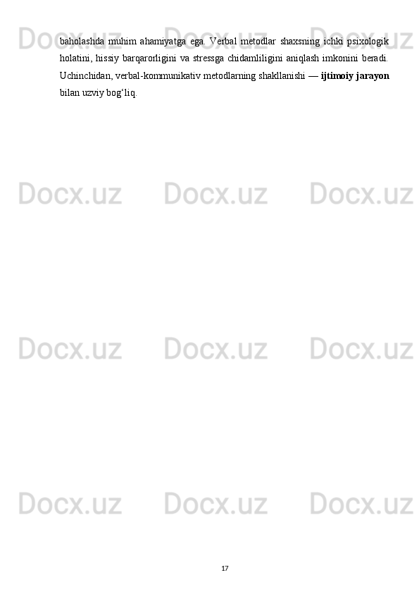 baholashda   muhim   ahamiyatga   ega.   Verbal   metodlar   shaxsning   ichki   psixologik
holatini, hissiy  barqarorligini   va stressga  chidamliligini  aniqlash   imkonini   beradi.
Uchinchidan, verbal-kommunikativ metodlarning shakllanishi —  ijtimoiy jarayon
bilan uzviy bog‘liq. 
17 