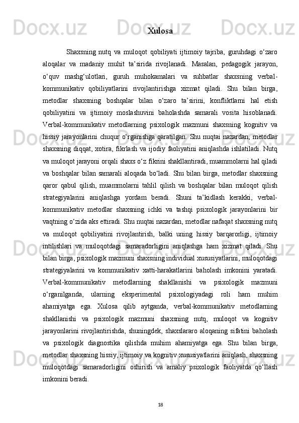 Xulosa
                Shaxsning   nutq   va   muloqot   qobiliyati   ijtimoiy   tajriba,   guruhdagi   o‘zaro
aloqalar   va   madaniy   muhit   ta’sirida   rivojlanadi.   Masalan,   pedagogik   jarayon,
o‘quv   mashg‘ulotlari,   guruh   muhokamalari   va   suhbatlar   shaxsning   verbal-
kommunikativ   qobiliyatlarini   rivojlantirishga   xizmat   qiladi.   Shu   bilan   birga,
metodlar   shaxsning   boshqalar   bilan   o‘zaro   ta’sirini,   konfliktlarni   hal   etish
qobiliyatini   va   ijtimoiy   moslashuvini   baholashda   samarali   vosita   hisoblanadi.
Verbal-kommunikativ   metodlarning   psixologik   mazmuni   shaxsning   kognitiv   va
hissiy jarayonlarini chuqur o‘rganishga qaratilgan. Shu nuqtai  nazardan, metodlar
shaxsning  diqqat, xotira, fikrlash  va ijodiy faoliyatini  aniqlashda ishlatiladi.  Nutq
va muloqot jarayoni orqali shaxs o‘z fikrini shakllantiradi, muammolarni hal qiladi
va  boshqalar  bilan  samarali   aloqada  bo‘ladi.  Shu  bilan  birga,  metodlar   shaxsning
qaror   qabul   qilish,   muammolarni   tahlil   qilish   va   boshqalar   bilan   muloqot   qilish
strategiyalarini   aniqlashga   yordam   beradi.   Shuni   ta’kidlash   kerakki,   verbal-
kommunikativ   metodlar   shaxsning   ichki   va   tashqi   psixologik   jarayonlarini   bir
vaqtning o‘zida aks ettiradi. Shu nuqtai nazardan, metodlar nafaqat shaxsning nutq
va   muloqot   qobiliyatini   rivojlantirish,   balki   uning   hissiy   barqarorligi,   ijtimoiy
intilishlari   va   muloqotdagi   samaradorligini   aniqlashga   ham   xizmat   qiladi.   Shu
bilan birga, psixologik mazmuni shaxsning individual xususiyatlarini, muloqotdagi
strategiyalarini   va   kommunikativ   xatti-harakatlarini   baholash   imkonini   yaratadi.
Verbal-kommunikativ   metodlarning   shakllanishi   va   psixologik   mazmuni
o‘rganilganda,   ularning   eksperimental   psixologiyadagi   roli   ham   muhim
ahamiyatga   ega.   Xulosa   qilib   aytganda,   verbal-kommunikativ   metodlarning
shakllanishi   va   psixologik   mazmuni   shaxsning   nutq,   muloqot   va   kognitiv
jarayonlarini   rivojlantirishda,   shuningdek,   shaxslararo   aloqaning   sifatini   baholash
va   psixologik   diagnostika   qilishda   muhim   ahamiyatga   ega.   Shu   bilan   birga,
metodlar shaxsning hissiy, ijtimoiy va kognitiv xususiyatlarini aniqlash, shaxsning
muloqotdagi   samaradorligini   oshirish   va   amaliy   psixologik   faoliyatda   qo‘llash
imkonini beradi.
18 