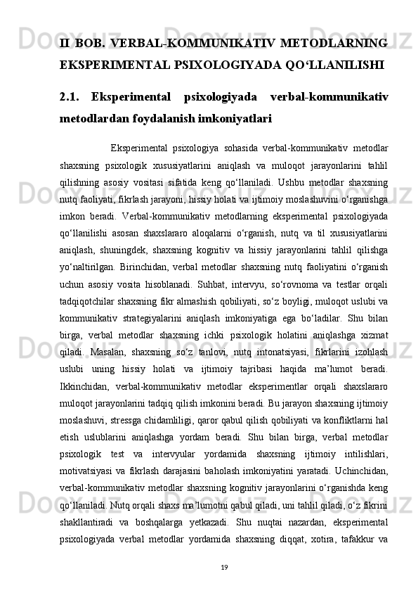 II   BOB.   VERBAL-KOMMUNIKATIV   METODLARNING
EKSPERIMENTAL PSIXOLOGIYADA QO‘LLANILISHI
2.1.   Eksperimental   psixologiyada   verbal-kommunikativ
metodlardan foydalanish imkoniyatlari
                    Eksperimental   psixologiya   sohasida   verbal-kommunikativ   metodlar
shaxsning   psixologik   xususiyatlarini   aniqlash   va   muloqot   jarayonlarini   tahlil
qilishning   asosiy   vositasi   sifatida   keng   qo‘llaniladi.   Ushbu   metodlar   shaxsning
nutq faoliyati, fikrlash jarayoni, hissiy holati va ijtimoiy moslashuvini o‘rganishga
imkon   beradi.   Verbal-kommunikativ   metodlarning   eksperimental   psixologiyada
qo‘llanilishi   asosan   shaxslararo   aloqalarni   o‘rganish,   nutq   va   til   xususiyatlarini
aniqlash,   shuningdek,   shaxsning   kognitiv   va   hissiy   jarayonlarini   tahlil   qilishga
yo‘naltirilgan.   Birinchidan,   verbal   metodlar   shaxsning   nutq   faoliyatini   o‘rganish
uchun   asosiy   vosita   hisoblanadi.   Suhbat,   intervyu,   so‘rovnoma   va   testlar   orqali
tadqiqotchilar shaxsning fikr almashish qobiliyati, so‘z boyligi, muloqot uslubi va
kommunikativ   strategiyalarini   aniqlash   imkoniyatiga   ega   bo‘ladilar.   Shu   bilan
birga,   verbal   metodlar   shaxsning   ichki   psixologik   holatini   aniqlashga   xizmat
qiladi.   Masalan,   shaxsning   so‘z   tanlovi,   nutq   intonatsiyasi,   fikrlarini   izohlash
uslubi   uning   hissiy   holati   va   ijtimoiy   tajribasi   haqida   ma’lumot   beradi.
Ikkinchidan,   verbal-kommunikativ   metodlar   eksperimentlar   orqali   shaxslararo
muloqot jarayonlarini tadqiq qilish imkonini beradi. Bu jarayon shaxsning ijtimoiy
moslashuvi, stressga chidamliligi, qaror qabul qilish qobiliyati va konfliktlarni hal
etish   uslublarini   aniqlashga   yordam   beradi.   Shu   bilan   birga,   verbal   metodlar
psixologik   test   va   intervyular   yordamida   shaxsning   ijtimoiy   intilishlari,
motivatsiyasi   va   fikrlash   darajasini   baholash   imkoniyatini   yaratadi.   Uchinchidan,
verbal-kommunikativ metodlar  shaxsning kognitiv jarayonlarini o‘rganishda  keng
qo‘llaniladi. Nutq orqali shaxs ma’lumotni qabul qiladi, uni tahlil qiladi, o‘z fikrini
shakllantiradi   va   boshqalarga   yetkazadi.   Shu   nuqtai   nazardan,   eksperimental
psixologiyada   verbal   metodlar   yordamida   shaxsning   diqqat,   xotira,   tafakkur   va
19 