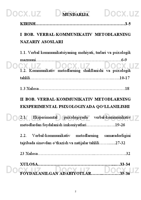 MUNDARIJA
KIRISH………………………………………………………3-5
I   BOB.   VERBAL-KOMMUNIKATIV   METODLARNING
NAZARIY ASOSLARI
1.1. Verbal kommunikatsiyaning mohiyati, turlari va psixologik
mazmuni……………………………………………………6-9
1.2.   Kommunikativ   metodlarning   shakllanishi   va   psixologik
tahlili…………………………………………………..…..10-17
1.3 Xulosa…………………………………………….………18
II   BOB.   VERBAL-KOMMUNIKATIV   METODLARNING
EKSPERIMENTAL PSIXOLOGIYADA QO‘LLANILISHI
2.1.   Eksperimental   psixologiyada   verbal-kommunikativ
metodlardan foydalanish imkoniyatlari……………..….19-26
2.2.   Verbal-kommunikativ   metodlarning   samaradorligini
tajribada sinovdan o‘tkazish va natijalar tahlili…….......27-32
23 Xulosa…………………………………..………………….32
XULOSA…………………………………………….....…33-34
FOYDALANILGAN ADABIYOTLAR……..……….…35-36
2 