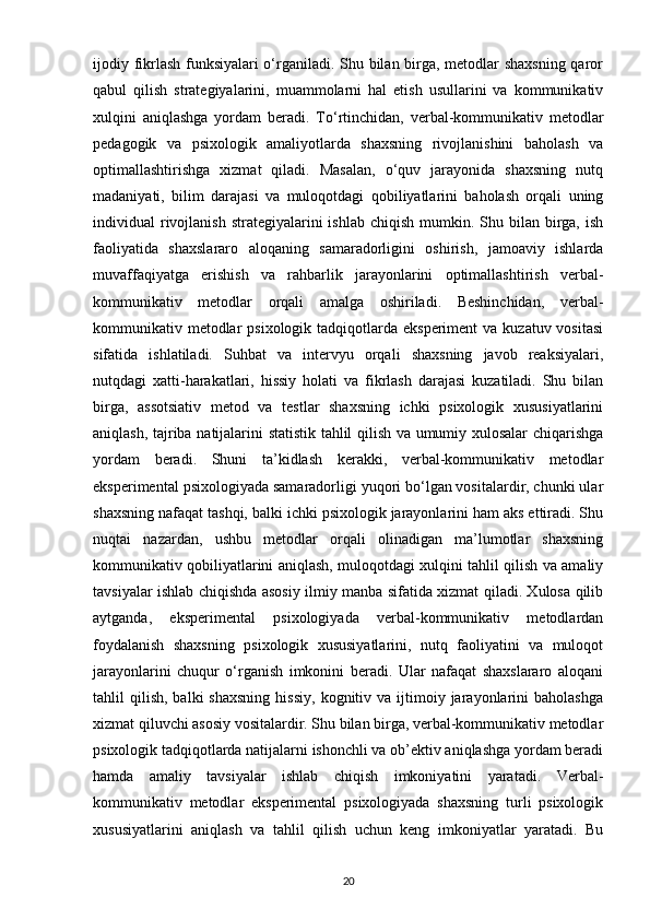 ijodiy fikrlash funksiyalari o‘rganiladi. Shu bilan birga, metodlar shaxsning qaror
qabul   qilish   strategiyalarini,   muammolarni   hal   etish   usullarini   va   kommunikativ
xulqini   aniqlashga   yordam   beradi.   To‘rtinchidan,   verbal-kommunikativ   metodlar
pedagogik   va   psixologik   amaliyotlarda   shaxsning   rivojlanishini   baholash   va
optimallashtirishga   xizmat   qiladi.   Masalan,   o‘quv   jarayonida   shaxsning   nutq
madaniyati,   bilim   darajasi   va   muloqotdagi   qobiliyatlarini   baholash   orqali   uning
individual  rivojlanish   strategiyalarini   ishlab  chiqish  mumkin. Shu bilan  birga,  ish
faoliyatida   shaxslararo   aloqaning   samaradorligini   oshirish,   jamoaviy   ishlarda
muvaffaqiyatga   erishish   va   rahbarlik   jarayonlarini   optimallashtirish   verbal-
kommunikativ   metodlar   orqali   amalga   oshiriladi.   Beshinchidan,   verbal-
kommunikativ metodlar  psixologik tadqiqotlarda eksperiment  va kuzatuv vositasi
sifatida   ishlatiladi.   Suhbat   va   intervyu   orqali   shaxsning   javob   reaksiyalari,
nutqdagi   xatti-harakatlari,   hissiy   holati   va   fikrlash   darajasi   kuzatiladi.   Shu   bilan
birga,   assotsiativ   metod   va   testlar   shaxsning   ichki   psixologik   xususiyatlarini
aniqlash, tajriba natijalarini statistik tahlil qilish va umumiy xulosalar chiqarishga
yordam   beradi.   Shuni   ta’kidlash   kerakki,   verbal-kommunikativ   metodlar
eksperimental psixologiyada samaradorligi yuqori bo‘lgan vositalardir, chunki ular
shaxsning nafaqat tashqi, balki ichki psixologik jarayonlarini ham aks ettiradi. Shu
nuqtai   nazardan,   ushbu   metodlar   orqali   olinadigan   ma’lumotlar   shaxsning
kommunikativ qobiliyatlarini aniqlash, muloqotdagi xulqini tahlil qilish va amaliy
tavsiyalar ishlab chiqishda asosiy ilmiy manba sifatida xizmat qiladi. Xulosa qilib
aytganda,   eksperimental   psixologiyada   verbal-kommunikativ   metodlardan
foydalanish   shaxsning   psixologik   xususiyatlarini,   nutq   faoliyatini   va   muloqot
jarayonlarini   chuqur   o‘rganish   imkonini   beradi.   Ular   nafaqat   shaxslararo   aloqani
tahlil   qilish,   balki   shaxsning   hissiy,   kognitiv  va  ijtimoiy  jarayonlarini   baholashga
xizmat qiluvchi asosiy vositalardir. Shu bilan birga, verbal-kommunikativ metodlar
psixologik tadqiqotlarda natijalarni ishonchli va ob’ektiv aniqlashga yordam beradi
hamda   amaliy   tavsiyalar   ishlab   chiqish   imkoniyatini   yaratadi.   Verbal-
kommunikativ   metodlar   eksperimental   psixologiyada   shaxsning   turli   psixologik
xususiyatlarini   aniqlash   va   tahlil   qilish   uchun   keng   imkoniyatlar   yaratadi.   Bu
20 