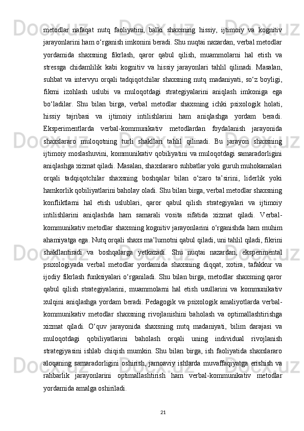 metodlar   nafaqat   nutq   faoliyatini,   balki   shaxsning   hissiy,   ijtimoiy   va   kognitiv
jarayonlarini ham o‘rganish imkonini beradi. Shu nuqtai nazardan, verbal metodlar
yordamida   shaxsning   fikrlash,   qaror   qabul   qilish,   muammolarni   hal   etish   va
stressga   chidamlilik   kabi   kognitiv   va   hissiy   jarayonlari   tahlil   qilinadi.   Masalan,
suhbat   va   intervyu   orqali   tadqiqotchilar   shaxsning   nutq   madaniyati,   so‘z   boyligi,
fikrni   izohlash   uslubi   va   muloqotdagi   strategiyalarini   aniqlash   imkoniga   ega
bo‘ladilar.   Shu   bilan   birga,   verbal   metodlar   shaxsning   ichki   psixologik   holati,
hissiy   tajribasi   va   ijtimoiy   intilishlarini   ham   aniqlashga   yordam   beradi.
Eksperimentlarda   verbal-kommunikativ   metodlardan   foydalanish   jarayonida
shaxslararo   muloqotning   turli   shakllari   tahlil   qilinadi.   Bu   jarayon   shaxsning
ijtimoiy moslashuvini, kommunikativ qobiliyatini va muloqotdagi samaradorligini
aniqlashga xizmat qiladi. Masalan, shaxslararo suhbatlar yoki guruh muhokamalari
orqali   tadqiqotchilar   shaxsning   boshqalar   bilan   o‘zaro   ta’sirini,   liderlik   yoki
hamkorlik qobiliyatlarini baholay oladi. Shu bilan birga, verbal metodlar shaxsning
konfliktlarni   hal   etish   uslublari,   qaror   qabul   qilish   strategiyalari   va   ijtimoiy
intilishlarini   aniqlashda   ham   samarali   vosita   sifatida   xizmat   qiladi.   Verbal-
kommunikativ metodlar shaxsning kognitiv jarayonlarini o‘rganishda ham muhim
ahamiyatga ega. Nutq orqali shaxs ma’lumotni qabul qiladi, uni tahlil qiladi, fikrini
shakllantiradi   va   boshqalarga   yetkazadi.   Shu   nuqtai   nazardan,   eksperimental
psixologiyada   verbal   metodlar   yordamida   shaxsning   diqqat,   xotira,   tafakkur   va
ijodiy fikrlash funksiyalari o‘rganiladi. Shu bilan birga, metodlar shaxsning qaror
qabul   qilish   strategiyalarini,   muammolarni   hal   etish   usullarini   va   kommunikativ
xulqini aniqlashga yordam  beradi. Pedagogik va psixologik amaliyotlarda verbal-
kommunikativ   metodlar   shaxsning   rivojlanishini   baholash   va   optimallashtirishga
xizmat   qiladi.   O‘quv   jarayonida   shaxsning   nutq   madaniyati,   bilim   darajasi   va
muloqotdagi   qobiliyatlarini   baholash   orqali   uning   individual   rivojlanish
strategiyasini   ishlab   chiqish   mumkin.   Shu   bilan   birga,   ish   faoliyatida   shaxslararo
aloqaning   samaradorligini   oshirish,   jamoaviy   ishlarda   muvaffaqiyatga   erishish   va
rahbarlik   jarayonlarini   optimallashtirish   ham   verbal-kommunikativ   metodlar
yordamida amalga oshiriladi.
21 