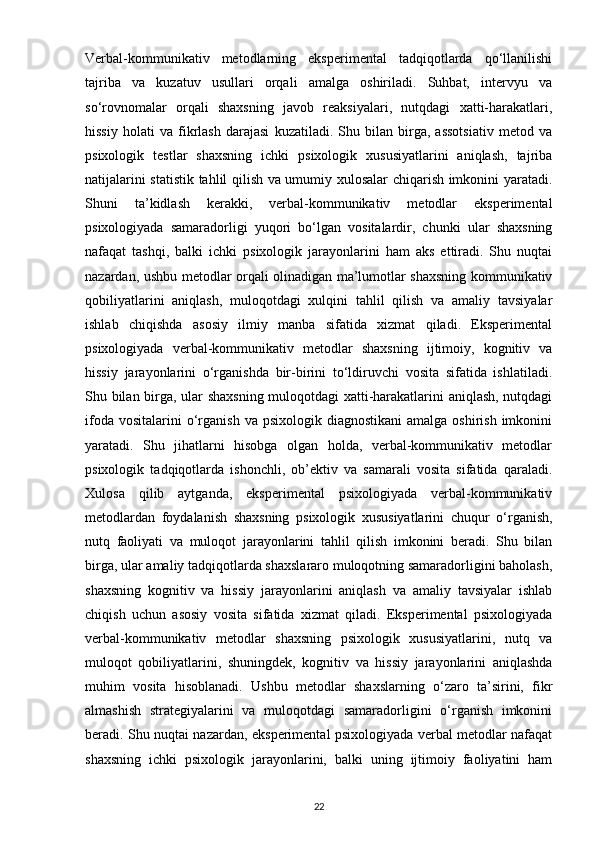 Verbal-kommunikativ   metodlarning   eksperimental   tadqiqotlarda   qo‘llanilishi
tajriba   va   kuzatuv   usullari   orqali   amalga   oshiriladi.   Suhbat,   intervyu   va
so‘rovnomalar   orqali   shaxsning   javob   reaksiyalari,   nutqdagi   xatti-harakatlari,
hissiy   holati   va   fikrlash   darajasi   kuzatiladi.   Shu   bilan   birga,   assotsiativ   metod   va
psixologik   testlar   shaxsning   ichki   psixologik   xususiyatlarini   aniqlash,   tajriba
natijalarini statistik tahlil qilish va umumiy xulosalar chiqarish imkonini yaratadi.
Shuni   ta’kidlash   kerakki,   verbal-kommunikativ   metodlar   eksperimental
psixologiyada   samaradorligi   yuqori   bo‘lgan   vositalardir,   chunki   ular   shaxsning
nafaqat   tashqi,   balki   ichki   psixologik   jarayonlarini   ham   aks   ettiradi.   Shu   nuqtai
nazardan, ushbu metodlar orqali olinadigan ma’lumotlar shaxsning kommunikativ
qobiliyatlarini   aniqlash,   muloqotdagi   xulqini   tahlil   qilish   va   amaliy   tavsiyalar
ishlab   chiqishda   asosiy   ilmiy   manba   sifatida   xizmat   qiladi.   Eksperimental
psixologiyada   verbal-kommunikativ   metodlar   shaxsning   ijtimoiy,   kognitiv   va
hissiy   jarayonlarini   o‘rganishda   bir-birini   to‘ldiruvchi   vosita   sifatida   ishlatiladi.
Shu bilan birga, ular shaxsning muloqotdagi xatti-harakatlarini aniqlash, nutqdagi
ifoda  vositalarini  o‘rganish  va psixologik  diagnostikani  amalga  oshirish  imkonini
yaratadi.   Shu   jihatlarni   hisobga   olgan   holda,   verbal-kommunikativ   metodlar
psixologik   tadqiqotlarda   ishonchli,   ob’ektiv   va   samarali   vosita   sifatida   qaraladi.
Xulosa   qilib   aytganda,   eksperimental   psixologiyada   verbal-kommunikativ
metodlardan   foydalanish   shaxsning   psixologik   xususiyatlarini   chuqur   o‘rganish,
nutq   faoliyati   va   muloqot   jarayonlarini   tahlil   qilish   imkonini   beradi.   Shu   bilan
birga, ular amaliy tadqiqotlarda shaxslararo muloqotning samaradorligini baholash,
shaxsning   kognitiv   va   hissiy   jarayonlarini   aniqlash   va   amaliy   tavsiyalar   ishlab
chiqish   uchun   asosiy   vosita   sifatida   xizmat   qiladi.   Eksperimental   psixologiyada
verbal-kommunikativ   metodlar   shaxsning   psixologik   xususiyatlarini,   nutq   va
muloqot   qobiliyatlarini,   shuningdek,   kognitiv   va   hissiy   jarayonlarini   aniqlashda
muhim   vosita   hisoblanadi.   Ushbu   metodlar   shaxslarning   o‘zaro   ta’sirini,   fikr
almashish   strategiyalarini   va   muloqotdagi   samaradorligini   o‘rganish   imkonini
beradi. Shu nuqtai nazardan, eksperimental psixologiyada verbal metodlar nafaqat
shaxsning   ichki   psixologik   jarayonlarini,   balki   uning   ijtimoiy   faoliyatini   ham
22 