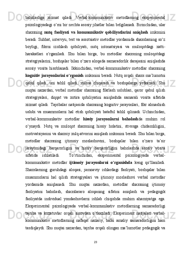 baholashga   xizmat   qiladi.   Verbal-kommunikativ   metodlarning   eksperimental
psixologiyadagi o‘rni bir nechta asosiy jihatlar bilan belgilanadi. Birinchidan, ular
shaxsning   nutq   faoliyati   va   kommunikativ   qobiliyatlarini   aniqlash   imkonini
beradi. Suhbat, intervyu, test va assotsiativ metodlar yordamida shaxslarning so‘z
boyligi,   fikrni   izohlash   qobiliyati,   nutq   intonatsiyasi   va   muloqotdagi   xatti-
harakatlari   o‘rganiladi.   Shu   bilan   birga,   bu   metodlar   shaxsning   muloqotdagi
strategiyalarini, boshqalar bilan o‘zaro aloqada samaradorlik darajasini aniqlashda
asosiy   vosita   hisoblanadi.   Ikkinchidan,   verbal-kommunikativ   metodlar   shaxsning
kognitiv jarayonlarini o‘rganish   imkonini beradi. Nutq orqali shaxs ma’lumotni
qabul   qiladi,   uni   tahlil   qiladi,   xulosa   chiqaradi   va   boshqalarga   yetkazadi.   Shu
nuqtai   nazardan,   verbal   metodlar   shaxsning   fikrlash   uslublari,   qaror   qabul   qilish
strategiyalari,   diqqat   va   xotira   qobiliyatini   aniqlashda   samarali   vosita   sifatida
xizmat   qiladi.   Tajribalar   natijasida   shaxsning   kognitiv   jarayonlari,   fikr   almashish
uslubi   va   muammolarni   hal   etish   qobiliyati   batafsil   tahlil   qilinadi.   Uchinchidan,
verbal-kommunikativ   metodlar   hissiy   jarayonlarni   baholash da   muhim   rol
o‘ynaydi.   Nutq   va   muloqot   shaxsning   hissiy   holatini,   stressga   chidamliligini,
motivatsiyasini va shaxsiy xulq-atvorini aniqlash imkonini beradi. Shu bilan birga,
metodlar   shaxsning   ijtimoiy   moslashuvini,   boshqalar   bilan   o‘zaro   ta’sir
jarayonidagi   barqarorligini   va   hissiy   barqarorligini   baholashda   asosiy   vosita
sifatida   ishlatiladi.     To‘rtinchidan,   eksperimental   psixologiyada   verbal-
kommunikativ   metodlar   ijtimoiy   jarayonlarni   o‘rganishda   keng   qo‘llaniladi.
Shaxslarning   guruhdagi   aloqasi,   jamoaviy   ishlardagi   faoliyati,   boshqalar   bilan
muammolarni   hal   qilish   strategiyalari   va   ijtimoiy   moslashuvi   verbal   metodlar
yordamida   aniqlanadi.   Shu   nuqtai   nazardan,   metodlar   shaxsning   ijtimoiy
faoliyatini   baholash,   shaxslararo   aloqaning   sifatini   aniqlash   va   pedagogik
faoliyatda   individual   yondashuvlarni   ishlab   chiqishda   muhim   ahamiyatga   ega.
Eksperimental   psixologiyada   verbal-kommunikativ   metodlarning   samaradorligi
tajriba   va   kuzatuvlar   orqali   sinovdan   o‘tkaziladi.   Eksperiment   natijalari   verbal-
kommunikativ   metodlarning   nafaqat   nazariy,   balki   amaliy   samaradorligini   ham
tasdiqlaydi. Shu nuqtai nazardan, tajriba orqali olingan ma’lumotlar pedagogik va
23 
