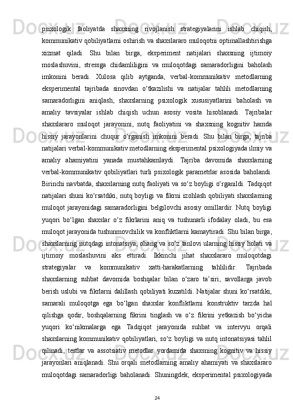 psixologik   faoliyatda   shaxsning   rivojlanish   strategiyalarini   ishlab   chiqish,
kommunikativ qobiliyatlarni oshirish va shaxslararo muloqotni optimallashtirishga
xizmat   qiladi.   Shu   bilan   birga,   eksperiment   natijalari   shaxsning   ijtimoiy
moslashuvini,   stressga   chidamliligini   va   muloqotdagi   samaradorligini   baholash
imkonini   beradi.   Xulosa   qilib   aytganda,   verbal-kommunikativ   metodlarning
eksperimental   tajribada   sinovdan   o‘tkazilishi   va   natijalar   tahlili   metodlarning
samaradorligini   aniqlash,   shaxslarning   psixologik   xususiyatlarini   baholash   va
amaliy   tavsiyalar   ishlab   chiqish   uchun   asosiy   vosita   hisoblanadi.   Tajribalar
shaxslararo   muloqot   jarayonini,   nutq   faoliyatini   va   shaxsning   kognitiv   hamda
hissiy   jarayonlarini   chuqur   o‘rganish   imkonini   beradi.   Shu   bilan   birga,   tajriba
natijalari verbal-kommunikativ metodlarning eksperimental psixologiyada ilmiy va
amaliy   ahamiyatini   yanada   mustahkamlaydi.   Tajriba   davomida   shaxslarning
verbal-kommunikativ   qobiliyatlari   turli   psixologik   parametrlar   asosida   baholandi.
Birinchi navbatda, shaxslarning nutq faoliyati va so‘z boyligi o‘rganildi. Tadqiqot
natijalari  shuni  ko‘rsatdiki, nutq boyligi  va fikrni  izohlash qobiliyati shaxslarning
muloqot   jarayonidagi   samaradorligini   belgilovchi   asosiy   omillardir.   Nutq   boyligi
yuqori   bo‘lgan   shaxslar   o‘z   fikrlarini   aniq   va   tushunarli   ifodalay   oladi,   bu   esa
muloqot jarayonida tushunmovchilik va konfliktlarni kamaytiradi. Shu bilan birga,
shaxslarning nutqdagi  intonatsiya,  ohang va so‘z tanlovi ularning hissiy holati  va
ijtimoiy   moslashuvini   aks   ettiradi.   Ikkinchi   jihat   shaxslararo   muloqotdagi
strategiyalar   va   kommunikativ   xatti-harakatlarning   tahlilidir.   Tajribada
shaxslarning   suhbat   davomida   boshqalar   bilan   o‘zaro   ta’siri,   savollarga   javob
berish uslubi  va fikrlarni dalillash qobiliyati kuzatildi. Natijalar shuni  ko‘rsatdiki,
samarali   muloqotga   ega   bo‘lgan   shaxslar   konfliktlarni   konstruktiv   tarzda   hal
qilishga   qodir,   boshqalarning   fikrini   tinglash   va   o‘z   fikrini   yetkazish   bo‘yicha
yuqori   ko‘nikmalarga   ega   Tadqiqot   jarayonida   suhbat   va   intervyu   orqali
shaxslarning   kommunikativ   qobiliyatlari,   so‘z   boyligi   va   nutq   intonatsiyasi   tahlil
qilinadi,   testlar   va   assotsiativ   metodlar   yordamida   shaxsning   kognitiv   va   hissiy
jarayonlari   aniqlanadi.   Shu   orqali   metodlarning   amaliy   ahamiyati   va   shaxslararo
muloqotdagi   samaradorligi   baholanadi.   Shuningdek,   eksperimental   psixologiyada
24 