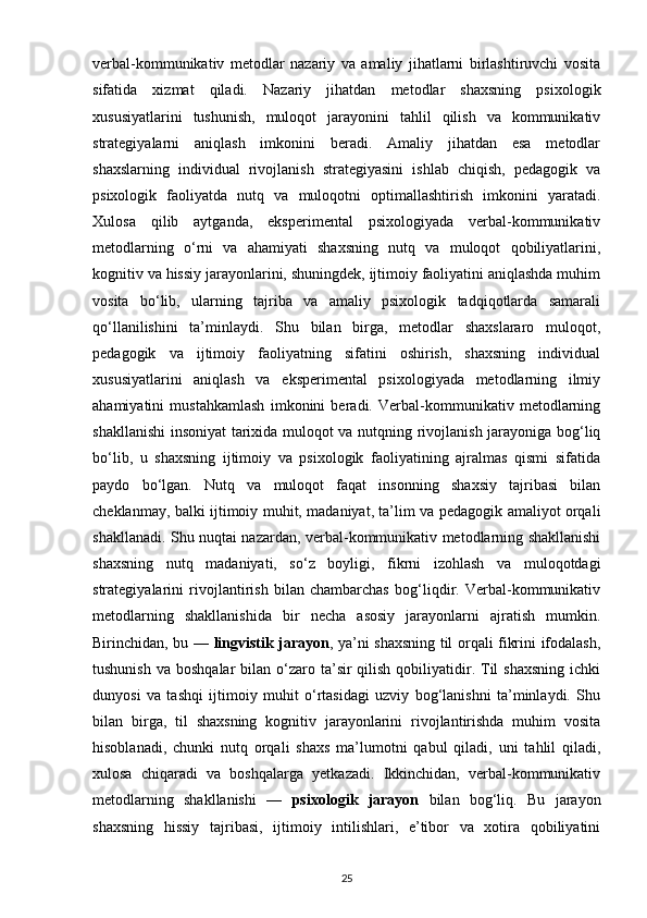 verbal-kommunikativ   metodlar   nazariy   va   amaliy   jihatlarni   birlashtiruvchi   vosita
sifatida   xizmat   qiladi.   Nazariy   jihatdan   metodlar   shaxsning   psixologik
xususiyatlarini   tushunish,   muloqot   jarayonini   tahlil   qilish   va   kommunikativ
strategiyalarni   aniqlash   imkonini   beradi.   Amaliy   jihatdan   esa   metodlar
shaxslarning   individual   rivojlanish   strategiyasini   ishlab   chiqish,   pedagogik   va
psixologik   faoliyatda   nutq   va   muloqotni   optimallashtirish   imkonini   yaratadi.
Xulosa   qilib   aytganda,   eksperimental   psixologiyada   verbal-kommunikativ
metodlarning   o‘rni   va   ahamiyati   shaxsning   nutq   va   muloqot   qobiliyatlarini,
kognitiv va hissiy jarayonlarini, shuningdek, ijtimoiy faoliyatini aniqlashda muhim
vosita   bo‘lib,   ularning   tajriba   va   amaliy   psixologik   tadqiqotlarda   samarali
qo‘llanilishini   ta’minlaydi.   Shu   bilan   birga,   metodlar   shaxslararo   muloqot,
pedagogik   va   ijtimoiy   faoliyatning   sifatini   oshirish,   shaxsning   individual
xususiyatlarini   aniqlash   va   eksperimental   psixologiyada   metodlarning   ilmiy
ahamiyatini   mustahkamlash   imkonini   beradi.   Verbal-kommunikativ   metodlarning
shakllanishi  insoniyat tarixida muloqot va nutqning rivojlanish jarayoniga bog‘liq
bo‘lib,   u   shaxsning   ijtimoiy   va   psixologik   faoliyatining   ajralmas   qismi   sifatida
paydo   bo‘lgan.   Nutq   va   muloqot   faqat   insonning   shaxsiy   tajribasi   bilan
cheklanmay, balki ijtimoiy muhit, madaniyat, ta’lim va pedagogik amaliyot orqali
shakllanadi. Shu nuqtai nazardan, verbal-kommunikativ metodlarning shakllanishi
shaxsning   nutq   madaniyati,   so‘z   boyligi,   fikrni   izohlash   va   muloqotdagi
strategiyalarini   rivojlantirish   bilan   chambarchas   bog‘liqdir.   Verbal-kommunikativ
metodlarning   shakllanishida   bir   necha   asosiy   jarayonlarni   ajratish   mumkin.
Birinchidan, bu —   lingvistik jarayon , ya’ni shaxsning til orqali fikrini ifodalash,
tushunish  va  boshqalar   bilan  o‘zaro ta’sir  qilish  qobiliyatidir.  Til   shaxsning  ichki
dunyosi   va   tashqi   ijtimoiy   muhit   o‘rtasidagi   uzviy   bog‘lanishni   ta’minlaydi.   Shu
bilan   birga,   til   shaxsning   kognitiv   jarayonlarini   rivojlantirishda   muhim   vosita
hisoblanadi,   chunki   nutq   orqali   shaxs   ma’lumotni   qabul   qiladi,   uni   tahlil   qiladi,
xulosa   chiqaradi   va   boshqalarga   yetkazadi.   Ikkinchidan,   verbal-kommunikativ
metodlarning   shakllanishi   —   psixologik   jarayon   bilan   bog‘liq.   Bu   jarayon
shaxsning   hissiy   tajribasi,   ijtimoiy   intilishlari,   e’tibor   va   xotira   qobiliyatini
25 