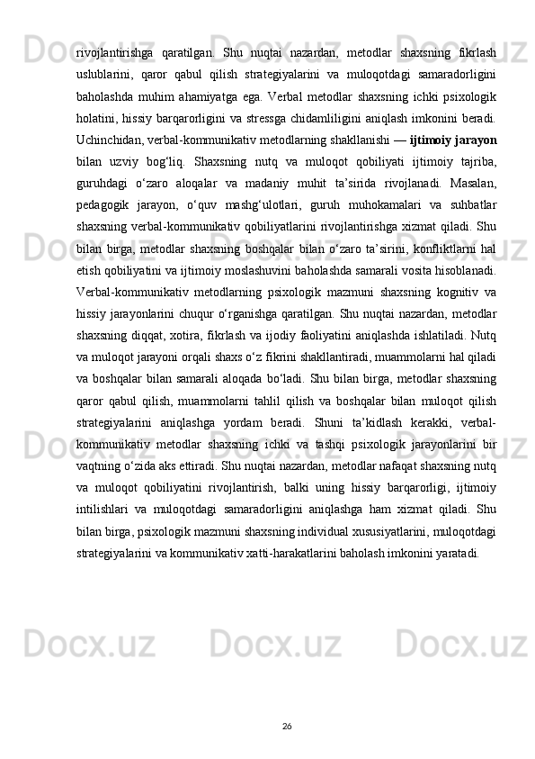 rivojlantirishga   qaratilgan.   Shu   nuqtai   nazardan,   metodlar   shaxsning   fikrlash
uslublarini,   qaror   qabul   qilish   strategiyalarini   va   muloqotdagi   samaradorligini
baholashda   muhim   ahamiyatga   ega.   Verbal   metodlar   shaxsning   ichki   psixologik
holatini, hissiy  barqarorligini   va stressga  chidamliligini  aniqlash   imkonini   beradi.
Uchinchidan, verbal-kommunikativ metodlarning shakllanishi —  ijtimoiy jarayon
bilan   uzviy   bog‘liq.   Shaxsning   nutq   va   muloqot   qobiliyati   ijtimoiy   tajriba,
guruhdagi   o‘zaro   aloqalar   va   madaniy   muhit   ta’sirida   rivojlanadi.   Masalan,
pedagogik   jarayon,   o‘quv   mashg‘ulotlari,   guruh   muhokamalari   va   suhbatlar
shaxsning   verbal-kommunikativ  qobiliyatlarini  rivojlantirishga   xizmat   qiladi.  Shu
bilan   birga,   metodlar   shaxsning   boshqalar   bilan   o‘zaro   ta’sirini,   konfliktlarni   hal
etish qobiliyatini va ijtimoiy moslashuvini baholashda samarali vosita hisoblanadi.
Verbal-kommunikativ   metodlarning   psixologik   mazmuni   shaxsning   kognitiv   va
hissiy jarayonlarini chuqur o‘rganishga qaratilgan. Shu nuqtai  nazardan, metodlar
shaxsning  diqqat, xotira, fikrlash  va ijodiy faoliyatini  aniqlashda ishlatiladi.  Nutq
va muloqot jarayoni orqali shaxs o‘z fikrini shakllantiradi, muammolarni hal qiladi
va  boshqalar  bilan  samarali   aloqada  bo‘ladi.  Shu  bilan  birga,  metodlar   shaxsning
qaror   qabul   qilish,   muammolarni   tahlil   qilish   va   boshqalar   bilan   muloqot   qilish
strategiyalarini   aniqlashga   yordam   beradi.   Shuni   ta’kidlash   kerakki,   verbal-
kommunikativ   metodlar   shaxsning   ichki   va   tashqi   psixologik   jarayonlarini   bir
vaqtning o‘zida aks ettiradi. Shu nuqtai nazardan, metodlar nafaqat shaxsning nutq
va   muloqot   qobiliyatini   rivojlantirish,   balki   uning   hissiy   barqarorligi,   ijtimoiy
intilishlari   va   muloqotdagi   samaradorligini   aniqlashga   ham   xizmat   qiladi.   Shu
bilan birga, psixologik mazmuni shaxsning individual xususiyatlarini, muloqotdagi
strategiyalarini va kommunikativ xatti-harakatlarini baholash imkonini yaratadi. 
26 