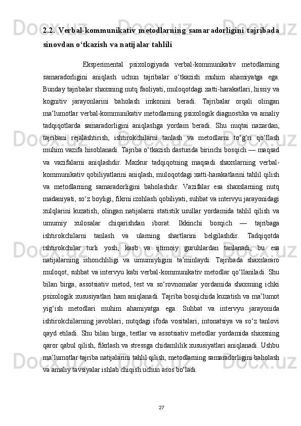 2.2.   Verbal-kommunikativ   metodlarning   samaradorligini   tajribada
sinovdan o‘tkazish va natijalar tahlili
              Eksperimental   psixologiyada   verbal-kommunikativ   metodlarning
samaradorligini   aniqlash   uchun   tajribalar   o‘tkazish   muhim   ahamiyatga   ega.
Bunday tajribalar shaxsning nutq faoliyati, muloqotdagi xatti-harakatlari, hissiy va
kognitiv   jarayonlarini   baholash   imkonini   beradi.   Tajribalar   orqali   olingan
ma’lumotlar verbal-kommunikativ metodlarning psixologik diagnostika va amaliy
tadqiqotlarda   samaradorligini   aniqlashga   yordam   beradi.   Shu   nuqtai   nazardan,
tajribani   rejalashtirish,   ishtirokchilarni   tanlash   va   metodlarni   to‘g‘ri   qo‘llash
muhim vazifa hisoblanadi. Tajriba o‘tkazish dasturida birinchi bosqich — maqsad
va   vazifalarni   aniqlashdir.   Mazkur   tadqiqotning   maqsadi   shaxslarning   verbal-
kommunikativ qobiliyatlarini aniqlash, muloqotdagi xatti-harakatlarini tahlil qilish
va   metodlarning   samaradorligini   baholashdir.   Vazifalar   esa   shaxslarning   nutq
madaniyati, so‘z boyligi, fikrni izohlash qobiliyati, suhbat va intervyu jarayonidagi
xulqlarini   kuzatish,   olingan   natijalarni   statistik   usullar   yordamida   tahlil   qilish   va
umumiy   xulosalar   chiqarishdan   iborat.   Ikkinchi   bosqich   —   tajribaga
ishtirokchilarni   tanlash   va   ularning   shartlarini   belgilashdir.   Tadqiqotda
ishtirokchilar   turli   yosh,   kasb   va   ijtimoiy   guruhlardan   tanlanadi,   bu   esa
natijalarning   ishonchliligi   va   umumiyligini   ta’minlaydi.   Tajribada   shaxslararo
muloqot, suhbat va intervyu kabi verbal-kommunikativ metodlar qo‘llaniladi. Shu
bilan   birga,   assotsiativ   metod,   test   va   so‘rovnomalar   yordamida   shaxsning   ichki
psixologik xususiyatlari ham aniqlanadi. Tajriba bosqichida kuzatish va ma’lumot
yig‘ish   metodlari   muhim   ahamiyatga   ega.   Suhbat   va   intervyu   jarayonida
ishtirokchilarning   javoblari,   nutqdagi   ifoda   vositalari,   intonatsiya   va   so‘z   tanlovi
qayd etiladi. Shu bilan birga, testlar  va assotsiativ  metodlar yordamida shaxsning
qaror qabul qilish, fikrlash va stressga chidamlilik xususiyatlari aniqlanadi. Ushbu
ma’lumotlar tajriba natijalarini tahlil qilish, metodlarning samaradorligini baholash
va amaliy tavsiyalar ishlab chiqish uchun asos bo‘ladi.
27 