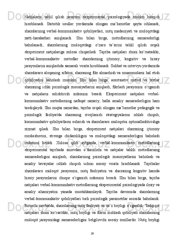 Natijalarni   tahlil   qilish   jarayoni   eksperimental   psixologiyada   muhim   bosqich
hisoblanadi.   Statistik   usullar   yordamida   olingan   ma’lumotlar   qayta   ishlanadi,
shaxslarning   verbal-kommunikativ   qobiliyatlari,   nutq   madaniyati   va   muloqotdagi
xatti-harakatlari   aniqlanadi.   Shu   bilan   birga,   metodlarning   samaradorligi
baholanadi,   shaxslarning   muloqotdagi   o‘zaro   ta’sirini   tahlil   qilish   orqali
eksperiment   natijalariga   xulosa   chiqariladi.   Tajriba   natijalari   shuni   ko‘rsatadiki,
verbal-kommunikativ   metodlar   shaxslarning   ijtimoiy,   kognitiv   va   hissiy
jarayonlarini aniqlashda samarali vosita hisoblanadi. Suhbat va intervyu yordamida
shaxslararo aloqaning sifatini, shaxsning fikr almashish va muammolarni hal etish
qobiliyatini   baholash   mumkin.   Shu   bilan   birga,   assotsiativ   metod   va   testlar
shaxsning   ichki   psixologik   xususiyatlarini   aniqlash,   fikrlash   jarayonini   o‘rganish
va   natijalarni   solishtirish   imkonini   beradi.   Eksperiment   natijalari   verbal-
kommunikativ   metodlarning   nafaqat   nazariy,   balki   amaliy   samaradorligini   ham
tasdiqlaydi. Shu nuqtai nazardan, tajriba orqali olingan ma’lumotlar pedagogik va
psixologik   faoliyatda   shaxsning   rivojlanish   strategiyalarini   ishlab   chiqish,
kommunikativ qobiliyatlarni oshirish va shaxslararo muloqotni optimallashtirishga
xizmat   qiladi.   Shu   bilan   birga,   eksperiment   natijalari   shaxsning   ijtimoiy
moslashuvini,   stressga   chidamliligini   va   muloqotdagi   samaradorligini   baholash
imkonini   beradi.   Xulosa   qilib   aytganda,   verbal-kommunikativ   metodlarning
eksperimental   tajribada   sinovdan   o‘tkazilishi   va   natijalar   tahlili   metodlarning
samaradorligini   aniqlash,   shaxslarning   psixologik   xususiyatlarini   baholash   va
amaliy   tavsiyalar   ishlab   chiqish   uchun   asosiy   vosita   hisoblanadi.   Tajribalar
shaxslararo   muloqot   jarayonini,   nutq   faoliyatini   va   shaxsning   kognitiv   hamda
hissiy   jarayonlarini   chuqur   o‘rganish   imkonini   beradi.   Shu   bilan   birga,   tajriba
natijalari verbal-kommunikativ metodlarning eksperimental psixologiyada ilmiy va
amaliy   ahamiyatini   yanada   mustahkamlaydi.   Tajriba   davomida   shaxslarning
verbal-kommunikativ   qobiliyatlari   turli   psixologik   parametrlar   asosida   baholandi.
Birinchi navbatda, shaxslarning nutq faoliyati va so‘z boyligi o‘rganildi. Tadqiqot
natijalari  shuni  ko‘rsatdiki, nutq boyligi  va fikrni  izohlash qobiliyati shaxslarning
muloqot   jarayonidagi   samaradorligini   belgilovchi   asosiy   omillardir.   Nutq   boyligi
28 