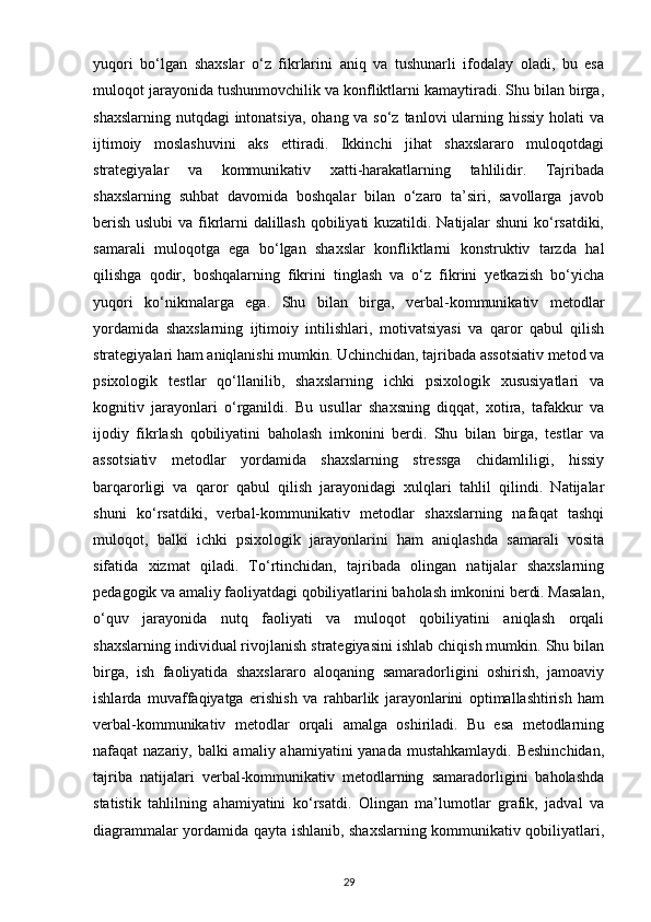 yuqori   bo‘lgan   shaxslar   o‘z   fikrlarini   aniq   va   tushunarli   ifodalay   oladi,   bu   esa
muloqot jarayonida tushunmovchilik va konfliktlarni kamaytiradi. Shu bilan birga,
shaxslarning nutqdagi  intonatsiya,  ohang va so‘z tanlovi ularning hissiy holati  va
ijtimoiy   moslashuvini   aks   ettiradi.   Ikkinchi   jihat   shaxslararo   muloqotdagi
strategiyalar   va   kommunikativ   xatti-harakatlarning   tahlilidir.   Tajribada
shaxslarning   suhbat   davomida   boshqalar   bilan   o‘zaro   ta’siri,   savollarga   javob
berish uslubi  va fikrlarni dalillash qobiliyati kuzatildi. Natijalar shuni  ko‘rsatdiki,
samarali   muloqotga   ega   bo‘lgan   shaxslar   konfliktlarni   konstruktiv   tarzda   hal
qilishga   qodir,   boshqalarning   fikrini   tinglash   va   o‘z   fikrini   yetkazish   bo‘yicha
yuqori   ko‘nikmalarga   ega.   Shu   bilan   birga,   verbal-kommunikativ   metodlar
yordamida   shaxslarning   ijtimoiy   intilishlari,   motivatsiyasi   va   qaror   qabul   qilish
strategiyalari ham aniqlanishi mumkin. Uchinchidan, tajribada assotsiativ metod va
psixologik   testlar   qo‘llanilib,   shaxslarning   ichki   psixologik   xususiyatlari   va
kognitiv   jarayonlari   o‘rganildi.   Bu   usullar   shaxsning   diqqat,   xotira,   tafakkur   va
ijodiy   fikrlash   qobiliyatini   baholash   imkonini   berdi.   Shu   bilan   birga,   testlar   va
assotsiativ   metodlar   yordamida   shaxslarning   stressga   chidamliligi,   hissiy
barqarorligi   va   qaror   qabul   qilish   jarayonidagi   xulqlari   tahlil   qilindi.   Natijalar
shuni   ko‘rsatdiki,   verbal-kommunikativ   metodlar   shaxslarning   nafaqat   tashqi
muloqot,   balki   ichki   psixologik   jarayonlarini   ham   aniqlashda   samarali   vosita
sifatida   xizmat   qiladi.   To‘rtinchidan,   tajribada   olingan   natijalar   shaxslarning
pedagogik va amaliy faoliyatdagi qobiliyatlarini baholash imkonini berdi. Masalan,
o‘quv   jarayonida   nutq   faoliyati   va   muloqot   qobiliyatini   aniqlash   orqali
shaxslarning individual rivojlanish strategiyasini ishlab chiqish mumkin. Shu bilan
birga,   ish   faoliyatida   shaxslararo   aloqaning   samaradorligini   oshirish,   jamoaviy
ishlarda   muvaffaqiyatga   erishish   va   rahbarlik   jarayonlarini   optimallashtirish   ham
verbal-kommunikativ   metodlar   orqali   amalga   oshiriladi.   Bu   esa   metodlarning
nafaqat nazariy, balki amaliy ahamiyatini yanada mustahkamlaydi.  Beshinchidan,
tajriba   natijalari   verbal-kommunikativ   metodlarning   samaradorligini   baholashda
statistik   tahlilning   ahamiyatini   ko‘rsatdi.   Olingan   ma’lumotlar   grafik,   jadval   va
diagrammalar yordamida qayta ishlanib, shaxslarning kommunikativ qobiliyatlari,
29 