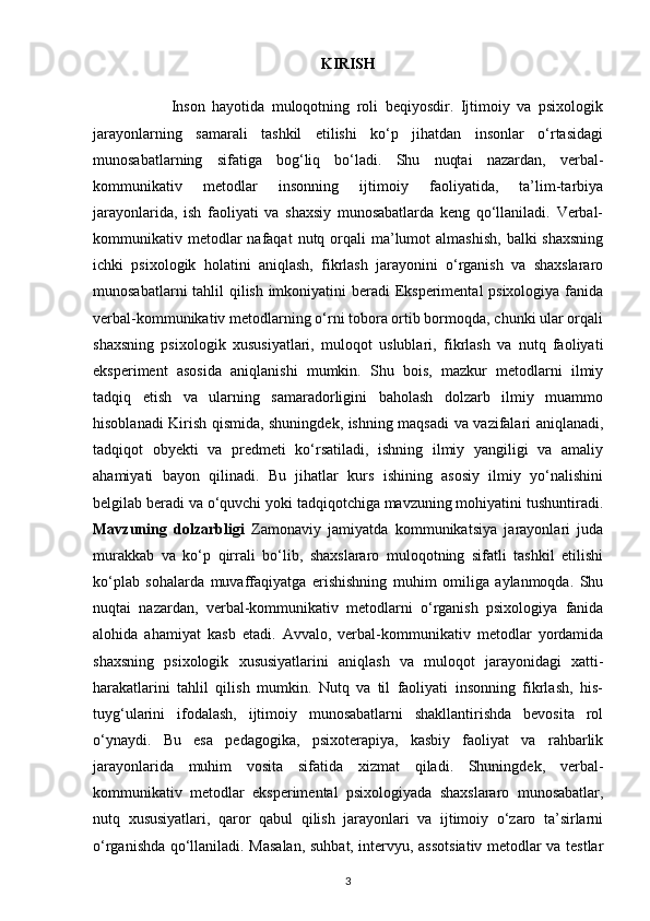 KIRISH
                      Inson   hayotida   muloqotning   roli   beqiyosdir.   Ijtimoiy   va   psixologik
jarayonlarning   samarali   tashkil   etilishi   ko‘p   jihatdan   insonlar   o‘rtasidagi
munosabatlarning   sifatiga   bog‘liq   bo‘ladi.   Shu   nuqtai   nazardan,   verbal-
kommunikativ   metodlar   insonning   ijtimoiy   faoliyatida,   ta’lim-tarbiya
jarayonlarida,   ish   faoliyati   va   shaxsiy   munosabatlarda   keng   qo‘llaniladi.   Verbal-
kommunikativ metodlar  nafaqat   nutq orqali  ma’lumot  almashish,   balki  shaxsning
ichki   psixologik   holatini   aniqlash,   fikrlash   jarayonini   o‘rganish   va   shaxslararo
munosabatlarni  tahlil qilish imkoniyatini beradi Eksperimental  psixologiya fanida
verbal-kommunikativ metodlarning o‘rni tobora ortib bormoqda, chunki ular orqali
shaxsning   psixologik   xususiyatlari,   muloqot   uslublari,   fikrlash   va   nutq   faoliyati
eksperiment   asosida   aniqlanishi   mumkin.   Shu   bois,   mazkur   metodlarni   ilmiy
tadqiq   etish   va   ularning   samaradorligini   baholash   dolzarb   ilmiy   muammo
hisoblanadi Kirish qismida, shuningdek, ishning maqsadi va vazifalari aniqlanadi,
tadqiqot   obyekti   va   predmeti   ko‘rsatiladi,   ishning   ilmiy   yangiligi   va   amaliy
ahamiyati   bayon   qilinadi.   Bu   jihatlar   kurs   ishining   asosiy   ilmiy   yo‘nalishini
belgilab beradi va o‘quvchi yoki tadqiqotchiga mavzuning mohiyatini tushuntiradi.
Mavzuning   dolzarbligi   Zamonaviy   jamiyatda   kommunikatsiya   jarayonlari   juda
murakkab   va   ko‘p   qirrali   bo‘lib,   shaxslararo   muloqotning   sifatli   tashkil   etilishi
ko‘plab   sohalarda   muvaffaqiyatga   erishishning   muhim   omiliga   aylanmoqda.   Shu
nuqtai   nazardan,   verbal-kommunikativ   metodlarni   o‘rganish   psixologiya   fanida
alohida   ahamiyat   kasb   etadi.   Avvalo,   verbal-kommunikativ   metodlar   yordamida
shaxsning   psixologik   xususiyatlarini   aniqlash   va   muloqot   jarayonidagi   xatti-
harakatlarini   tahlil   qilish   mumkin.   Nutq   va   til   faoliyati   insonning   fikrlash,   his-
tuyg‘ularini   ifodalash,   ijtimoiy   munosabatlarni   shakllantirishda   bevosita   rol
o‘ynaydi.   Bu   esa   pedagogika,   psixoterapiya,   kasbiy   faoliyat   va   rahbarlik
jarayonlarida   muhim   vosita   sifatida   xizmat   qiladi.   Shuningdek,   verbal-
kommunikativ   metodlar   eksperimental   psixologiyada   shaxslararo   munosabatlar,
nutq   xususiyatlari,   qaror   qabul   qilish   jarayonlari   va   ijtimoiy   o‘zaro   ta’sirlarni
o‘rganishda qo‘llaniladi. Masalan, suhbat, intervyu, assotsiativ metodlar va testlar
3 