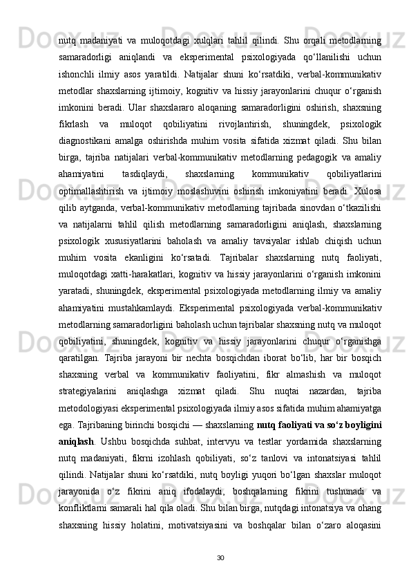 nutq   madaniyati   va   muloqotdagi   xulqlari   tahlil   qilindi.   Shu   orqali   metodlarning
samaradorligi   aniqlandi   va   eksperimental   psixologiyada   qo‘llanilishi   uchun
ishonchli   ilmiy   asos   yaratildi.   Natijalar   shuni   ko‘rsatdiki,   verbal-kommunikativ
metodlar   shaxslarning   ijtimoiy,   kognitiv   va   hissiy   jarayonlarini   chuqur   o‘rganish
imkonini   beradi.   Ular   shaxslararo   aloqaning   samaradorligini   oshirish,   shaxsning
fikrlash   va   muloqot   qobiliyatini   rivojlantirish,   shuningdek,   psixologik
diagnostikani   amalga   oshirishda   muhim   vosita   sifatida   xizmat   qiladi.   Shu   bilan
birga,   tajriba   natijalari   verbal-kommunikativ   metodlarning   pedagogik   va   amaliy
ahamiyatini   tasdiqlaydi,   shaxslarning   kommunikativ   qobiliyatlarini
optimallashtirish   va   ijtimoiy   moslashuvini   oshirish   imkoniyatini   beradi.   Xulosa
qilib aytganda, verbal-kommunikativ metodlarning tajribada  sinovdan o‘tkazilishi
va   natijalarni   tahlil   qilish   metodlarning   samaradorligini   aniqlash,   shaxslarning
psixologik   xususiyatlarini   baholash   va   amaliy   tavsiyalar   ishlab   chiqish   uchun
muhim   vosita   ekanligini   ko‘rsatadi.   Tajribalar   shaxslarning   nutq   faoliyati,
muloqotdagi   xatti-harakatlari,   kognitiv   va   hissiy   jarayonlarini   o‘rganish   imkonini
yaratadi,   shuningdek,   eksperimental   psixologiyada   metodlarning   ilmiy   va   amaliy
ahamiyatini   mustahkamlaydi.   Eksperimental   psixologiyada   verbal-kommunikativ
metodlarning samaradorligini baholash uchun tajribalar shaxsning nutq va muloqot
qobiliyatini,   shuningdek,   kognitiv   va   hissiy   jarayonlarini   chuqur   o‘rganishga
qaratilgan.   Tajriba   jarayoni   bir   nechta   bosqichdan   iborat   bo‘lib,   har   bir   bosqich
shaxsning   verbal   va   kommunikativ   faoliyatini,   fikr   almashish   va   muloqot
strategiyalarini   aniqlashga   xizmat   qiladi.   Shu   nuqtai   nazardan,   tajriba
metodologiyasi eksperimental psixologiyada ilmiy asos sifatida muhim ahamiyatga
ega. Tajribaning birinchi bosqichi — shaxslarning  nutq faoliyati va so‘z boyligini
aniqlash .   Ushbu   bosqichda   suhbat,   intervyu   va   testlar   yordamida   shaxslarning
nutq   madaniyati,   fikrni   izohlash   qobiliyati,   so‘z   tanlovi   va   intonatsiyasi   tahlil
qilindi.   Natijalar   shuni   ko‘rsatdiki,   nutq   boyligi   yuqori   bo‘lgan   shaxslar   muloqot
jarayonida   o‘z   fikrini   aniq   ifodalaydi,   boshqalarning   fikrini   tushunadi   va
konfliktlarni samarali hal qila oladi. Shu bilan birga, nutqdagi intonatsiya va ohang
shaxsning   hissiy   holatini,   motivatsiyasini   va   boshqalar   bilan   o‘zaro   aloqasini
30 