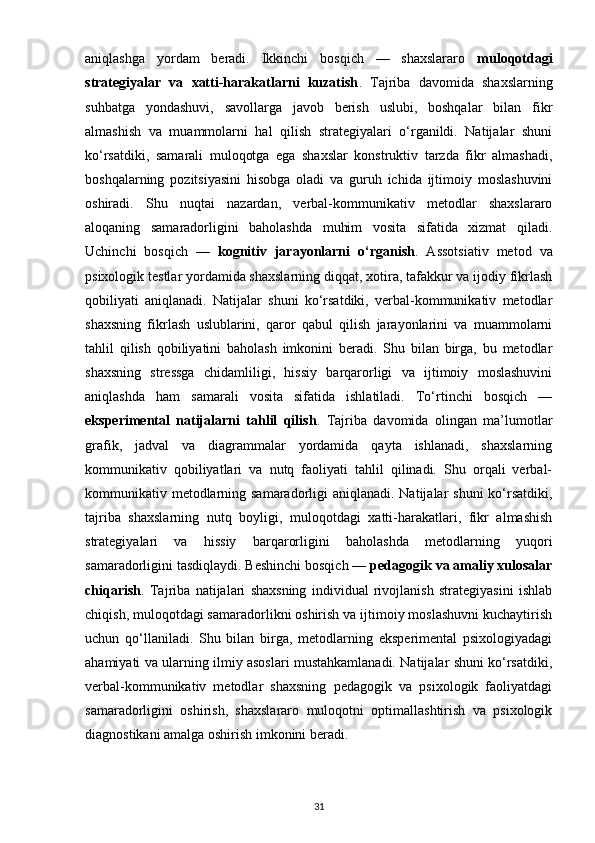 aniqlashga   yordam   beradi.   Ikkinchi   bosqich   —   shaxslararo   muloqotdagi
strategiyalar   va   xatti-harakatlarni   kuzatish .   Tajriba   davomida   shaxslarning
suhbatga   yondashuvi,   savollarga   javob   berish   uslubi,   boshqalar   bilan   fikr
almashish   va   muammolarni   hal   qilish   strategiyalari   o‘rganildi.   Natijalar   shuni
ko‘rsatdiki,   samarali   muloqotga   ega   shaxslar   konstruktiv   tarzda   fikr   almashadi,
boshqalarning   pozitsiyasini   hisobga   oladi   va   guruh   ichida   ijtimoiy   moslashuvini
oshiradi.   Shu   nuqtai   nazardan,   verbal-kommunikativ   metodlar   shaxslararo
aloqaning   samaradorligini   baholashda   muhim   vosita   sifatida   xizmat   qiladi.
Uchinchi   bosqich   —   kognitiv   jarayonlarni   o‘rganish .   Assotsiativ   metod   va
psixologik testlar yordamida shaxslarning diqqat, xotira, tafakkur va ijodiy fikrlash
qobiliyati   aniqlanadi.   Natijalar   shuni   ko‘rsatdiki,   verbal-kommunikativ   metodlar
shaxsning   fikrlash   uslublarini,   qaror   qabul   qilish   jarayonlarini   va   muammolarni
tahlil   qilish   qobiliyatini   baholash   imkonini   beradi.   Shu   bilan   birga,   bu   metodlar
shaxsning   stressga   chidamliligi,   hissiy   barqarorligi   va   ijtimoiy   moslashuvini
aniqlashda   ham   samarali   vosita   sifatida   ishlatiladi.   To‘rtinchi   bosqich   —
eksperimental   natijalarni   tahlil   qilish .   Tajriba   davomida   olingan   ma’lumotlar
grafik,   jadval   va   diagrammalar   yordamida   qayta   ishlanadi,   shaxslarning
kommunikativ   qobiliyatlari   va   nutq   faoliyati   tahlil   qilinadi.   Shu   orqali   verbal-
kommunikativ metodlarning samaradorligi aniqlanadi. Natijalar  shuni ko‘rsatdiki,
tajriba   shaxslarning   nutq   boyligi,   muloqotdagi   xatti-harakatlari,   fikr   almashish
strategiyalari   va   hissiy   barqarorligini   baholashda   metodlarning   yuqori
samaradorligini tasdiqlaydi. Beshinchi bosqich —  pedagogik va amaliy xulosalar
chiqarish .   Tajriba   natijalari   shaxsning   individual   rivojlanish   strategiyasini   ishlab
chiqish, muloqotdagi samaradorlikni oshirish va ijtimoiy moslashuvni kuchaytirish
uchun   qo‘llaniladi.   Shu   bilan   birga,   metodlarning   eksperimental   psixologiyadagi
ahamiyati va ularning ilmiy asoslari mustahkamlanadi. Natijalar shuni ko‘rsatdiki,
verbal-kommunikativ   metodlar   shaxsning   pedagogik   va   psixologik   faoliyatdagi
samaradorligini   oshirish,   shaxslararo   muloqotni   optimallashtirish   va   psixologik
diagnostikani amalga oshirish imkonini beradi.
31 