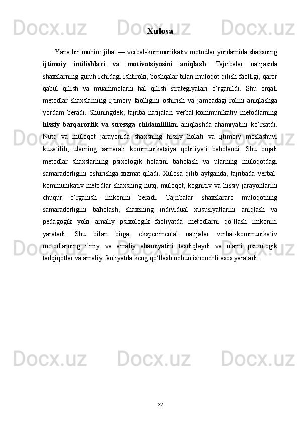 Xulosa
       Yana bir muhim jihat — verbal-kommunikativ metodlar yordamida shaxsning
ijtimoiy   intilishlari   va   motivatsiyasini   aniqlash .   Tajribalar   natijasida
shaxslarning guruh ichidagi ishtiroki, boshqalar bilan muloqot qilish faolligi, qaror
qabul   qilish   va   muammolarni   hal   qilish   strategiyalari   o‘rganildi.   Shu   orqali
metodlar   shaxslarning   ijtimoiy   faolligini   oshirish   va   jamoadagi   rolini   aniqlashga
yordam   beradi.   Shuningdek,   tajriba   natijalari   verbal-kommunikativ   metodlarning
hissiy   barqarorlik   va   stressga   chidamlilik ni   aniqlashda   ahamiyatini   ko‘rsatdi.
Nutq   va   muloqot   jarayonida   shaxsning   hissiy   holati   va   ijtimoiy   moslashuvi
kuzatilib,   ularning   samarali   kommunikatsiya   qobiliyati   baholandi.   Shu   orqali
metodlar   shaxslarning   psixologik   holatini   baholash   va   ularning   muloqotdagi
samaradorligini   oshirishga   xizmat   qiladi.   Xulosa   qilib   aytganda,   tajribada   verbal-
kommunikativ metodlar shaxsning nutq, muloqot, kognitiv va hissiy jarayonlarini
chuqur   o‘rganish   imkonini   beradi.   Tajribalar   shaxslararo   muloqotning
samaradorligini   baholash,   shaxsning   individual   xususiyatlarini   aniqlash   va
pedagogik   yoki   amaliy   psixologik   faoliyatda   metodlarni   qo‘llash   imkonini
yaratadi.   Shu   bilan   birga,   eksperimental   natijalar   verbal-kommunikativ
metodlarning   ilmiy   va   amaliy   ahamiyatini   tasdiqlaydi   va   ularni   psixologik
tadqiqotlar va amaliy faoliyatda keng qo‘llash uchun ishonchli asos yaratadi.
32 