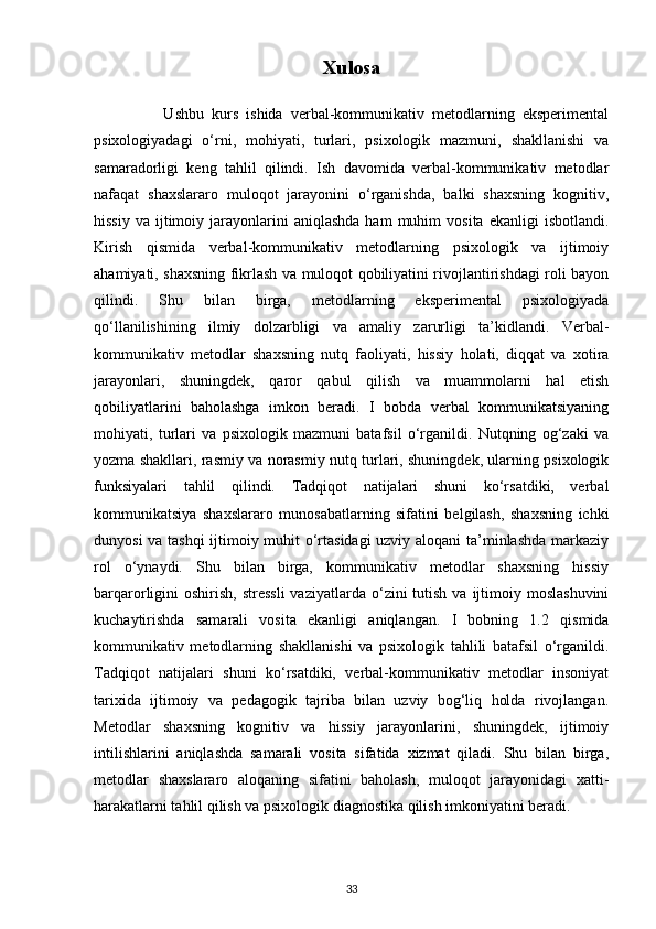 Xulosa
                  Ushbu   kurs   ishida   verbal-kommunikativ   metodlarning   eksperimental
psixologiyadagi   o‘rni,   mohiyati,   turlari,   psixologik   mazmuni,   shakllanishi   va
samaradorligi   keng   tahlil   qilindi.   Ish   davomida   verbal-kommunikativ   metodlar
nafaqat   shaxslararo   muloqot   jarayonini   o‘rganishda,   balki   shaxsning   kognitiv,
hissiy   va  ijtimoiy  jarayonlarini   aniqlashda  ham   muhim  vosita   ekanligi   isbotlandi.
Kirish   qismida   verbal-kommunikativ   metodlarning   psixologik   va   ijtimoiy
ahamiyati, shaxsning fikrlash va muloqot qobiliyatini rivojlantirishdagi roli bayon
qilindi.   Shu   bilan   birga,   metodlarning   eksperimental   psixologiyada
qo‘llanilishining   ilmiy   dolzarbligi   va   amaliy   zarurligi   ta’kidlandi.   Verbal-
kommunikativ   metodlar   shaxsning   nutq   faoliyati,   hissiy   holati,   diqqat   va   xotira
jarayonlari,   shuningdek,   qaror   qabul   qilish   va   muammolarni   hal   etish
qobiliyatlarini   baholashga   imkon   beradi.   I   bobda   verbal   kommunikatsiyaning
mohiyati,   turlari   va   psixologik   mazmuni   batafsil   o‘rganildi.   Nutqning   og‘zaki   va
yozma shakllari, rasmiy va norasmiy nutq turlari, shuningdek, ularning psixologik
funksiyalari   tahlil   qilindi.   Tadqiqot   natijalari   shuni   ko‘rsatdiki,   verbal
kommunikatsiya   shaxslararo   munosabatlarning   sifatini   belgilash,   shaxsning   ichki
dunyosi va tashqi  ijtimoiy muhit o‘rtasidagi uzviy aloqani  ta’minlashda markaziy
rol   o‘ynaydi.   Shu   bilan   birga,   kommunikativ   metodlar   shaxsning   hissiy
barqarorligini  oshirish,  stressli  vaziyatlarda  o‘zini  tutish  va  ijtimoiy  moslashuvini
kuchaytirishda   samarali   vosita   ekanligi   aniqlangan.   I   bobning   1.2   qismida
kommunikativ   metodlarning   shakllanishi   va   psixologik   tahlili   batafsil   o‘rganildi.
Tadqiqot   natijalari   shuni   ko‘rsatdiki,   verbal-kommunikativ   metodlar   insoniyat
tarixida   ijtimoiy   va   pedagogik   tajriba   bilan   uzviy   bog‘liq   holda   rivojlangan.
Metodlar   shaxsning   kognitiv   va   hissiy   jarayonlarini,   shuningdek,   ijtimoiy
intilishlarini   aniqlashda   samarali   vosita   sifatida   xizmat   qiladi.   Shu   bilan   birga,
metodlar   shaxslararo   aloqaning   sifatini   baholash,   muloqot   jarayonidagi   xatti-
harakatlarni tahlil qilish va psixologik diagnostika qilish imkoniyatini beradi.
33 