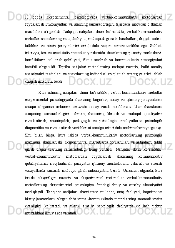 II   bobda   eksperimental   psixologiyada   verbal-kommunikativ   metodlardan
foydalanish imkoniyatlari va ularning samaradorligini tajribada sinovdan o‘tkazish
masalalari   o‘rganildi.   Tadqiqot   natijalari   shuni   ko‘rsatdiki,   verbal-kommunikativ
metodlar  shaxslarning  nutq faoliyati, muloqotdagi  xatti-harakatlari, diqqat, xotira,
tafakkur   va   hissiy   jarayonlarini   aniqlashda   yuqori   samaradorlikka   ega.   Suhbat,
intervyu, test va assotsiativ metodlar yordamida shaxslarning ijtimoiy moslashuvi,
konfliktlarni   hal   etish   qobiliyati,   fikr   almashish   va   kommunikativ   strategiyalari
batafsil   o‘rganildi.   Tajriba   natijalari   metodlarning   nafaqat   nazariy,   balki   amaliy
ahamiyatini tasdiqladi va shaxslarning individual rivojlanish strategiyalarini ishlab
chiqish imkonini berdi.
                Kurs   ishining   natijalari   shuni   ko‘rsatdiki,   verbal-kommunikativ   metodlar
eksperimental   psixologiyada   shaxsning   kognitiv,   hissiy   va   ijtimoiy   jarayonlarini
chuqur   o‘rganish   imkonini   beruvchi   asosiy   vosita   hisoblanadi.   Ular   shaxslararo
aloqaning   samaradorligini   oshirish,   shaxsning   fikrlash   va   muloqot   qobiliyatini
rivojlantirish,   shuningdek,   pedagogik   va   psixologik   amaliyotlarda   psixologik
diagnostika va rivojlantirish vazifalarini amalga oshirishda muhim ahamiyatga ega.
Shu   bilan   birga,   kurs   ishida   verbal-kommunikativ   metodlarning   psixologik
mazmuni, shakllanishi, eksperimental sharoitlarda qo‘llanilishi va natijalarni tahlil
qilish   orqali   ularning   samaradorligi   keng   yoritildi.   Natijalar   shuni   ko‘rsatdiki,
verbal-kommunikativ   metodlardan   foydalanish   shaxsning   kommunikativ
qobiliyatlarini   rivojlantirish,   jamiyatda   ijtimoiy   moslashuvini   oshirish   va   stressli
vaziyatlarda  samarali  muloqot  qilish  imkoniyatini   beradi.  Umuman  olganda,  kurs
ishida   o‘rganilgan   nazariy   va   eksperimental   materiallar   verbal-kommunikativ
metodlarning   eksperimental   psixologiya   fanidagi   ilmiy   va   amaliy   ahamiyatini
tasdiqlaydi.   Tadqiqot   natijalari   shaxslararo   muloqot,   nutq   faoliyati,   kognitiv   va
hissiy jarayonlarni o‘rganishda verbal-kommunikativ metodlarning samarali vosita
ekanligini   ko‘rsatadi   va   ularni   amaliy   psixologik   faoliyatda   qo‘llash   uchun
mustahkam ilmiy asos yaratadi.
34 