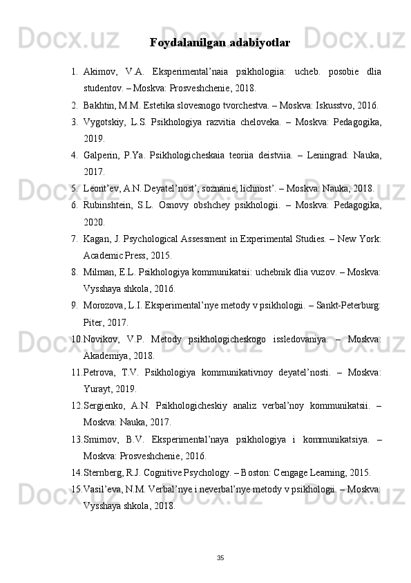 Foydalanilgan adabiyotlar
1. Akimov,   V.A.   Eksperimental’naia   psikhologiia:   ucheb.   posobie   dlia
studentov. – Moskva: Prosveshchenie, 2018.
2. Bakhtin, M.M. Estetika slovesnogo tvorchestva. – Moskva: Iskusstvo, 2016.
3. Vygotskiy,   L.S.   Psikhologiya   razvitia   cheloveka.   –   Moskva:   Pedagogika,
2019.
4. Galperin,   P.Ya.   Psikhologicheskaia   teoriia   deistviia.   –   Leningrad:   Nauka,
2017.
5. Leont’ev, A.N. Deyatel’nost’, soznanie, lichnost’. – Moskva: Nauka, 2018.
6. Rubinshtein,   S.L.   Osnovy   obshchey   psikhologii.   –   Moskva:   Pedagogika,
2020.
7. Kagan, J. Psychological Assessment in Experimental Studies. – New York:
Academic Press, 2015.
8. Milman, E.L. Psikhologiya kommunikatsii: uchebnik dlia vuzov. – Moskva:
Vysshaya shkola, 2016.
9. Morozova, L.I. Eksperimental’nye metody v psikhologii. – Sankt-Peterburg:
Piter, 2017.
10. Novikov,   V.P.   Metody   psikhologicheskogo   issledovaniya.   –   Moskva:
Akademiya, 2018.
11. Petrova,   T.V.   Psikhologiya   kommunikativnoy   deyatel’nosti.   –   Moskva:
Yurayt, 2019.
12. Sergienko,   A.N.   Psikhologicheskiy   analiz   verbal’noy   kommunikatsii.   –
Moskva: Nauka, 2017.
13. Smirnov,   B.V.   Eksperimental’naya   psikhologiya   i   kommunikatsiya.   –
Moskva: Prosveshchenie, 2016.
14. Sternberg, R.J. Cognitive Psychology. – Boston: Cengage Learning, 2015.
15. Vasil’eva, N.M. Verbal’nye i neverbal’nye metody v psikhologii. – Moskva:
Vysshaya shkola, 2018.
35 