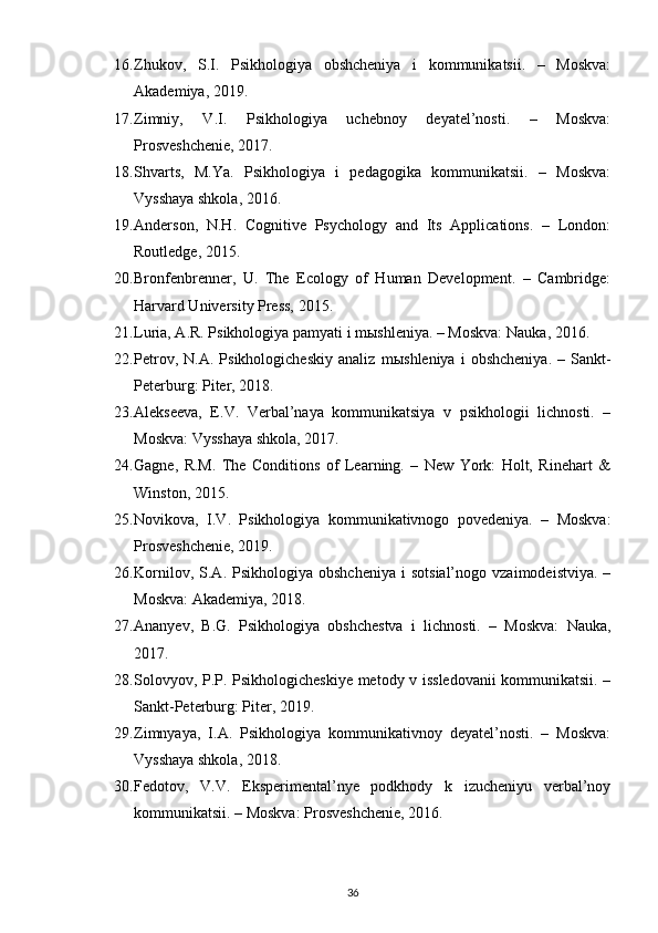 16. Zhukov,   S.I.   Psikhologiya   obshcheniya   i   kommunikatsii.   –   Moskva:
Akademiya, 2019.
17. Zimniy,   V.I.   Psikhologiya   uchebnoy   deyatel’nosti.   –   Moskva:
Prosveshchenie, 2017.
18. Shvarts,   M.Ya.   Psikhologiya   i   pedagogika   kommunikatsii.   –   Moskva:
Vysshaya shkola, 2016.
19. Anderson,   N.H.   Cognitive   Psychology   and   Its   Applications.   –   London:
Routledge, 2015.
20. Bronfenbrenner,   U.   The   Ecology   of   Human   Development.   –   Cambridge:
Harvard University Press, 2015.
21. Luria, A.R. Psikhologiya pamyati i m ы shleniya. – Moskva: Nauka, 2016.
22. Petrov,   N.A.  Psikhologicheskiy   analiz   m ы shleniya   i   obshcheniya.   –  Sankt-
Peterburg: Piter, 2018.
23. Alekseeva,   E.V.   Verbal’naya   kommunikatsiya   v   psikhologii   lichnosti.   –
Moskva: Vysshaya shkola, 2017.
24. Gagne,   R.M.   The   Conditions   of   Learning.   –   New   York:   Holt,   Rinehart   &
Winston, 2015.
25. Novikova,   I.V.   Psikhologiya   kommunikativnogo   povedeniya.   –   Moskva:
Prosveshchenie, 2019.
26. Kornilov,  S.A.  Psikhologiya  obshcheniya  i  sotsial’nogo   vzaimodeistviya.   –
Moskva: Akademiya, 2018.
27. Ananyev,   B.G.   Psikhologiya   obshchestva   i   lichnosti.   –   Moskva:   Nauka,
2017.
28. Solovyov, P.P. Psikhologicheskiye metody v issledovanii kommunikatsii. –
Sankt-Peterburg: Piter, 2019.
29. Zimnyaya,   I.A.   Psikhologiya   kommunikativnoy   deyatel’nosti.   –   Moskva:
Vysshaya shkola, 2018.
30. Fedotov,   V.V.   Eksperimental’nye   podkhody   k   izucheniyu   verbal’noy
kommunikatsii. – Moskva: Prosveshchenie, 2016.
36 