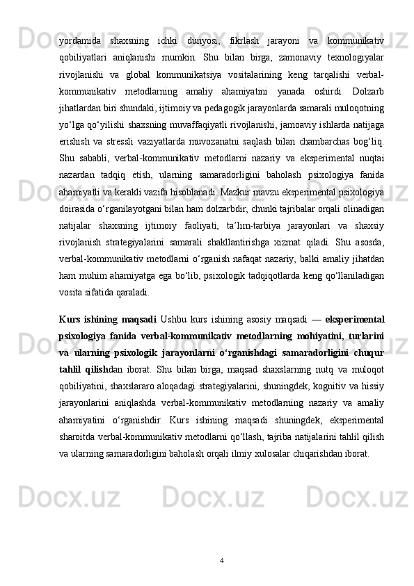 yordamida   shaxsning   ichki   dunyosi,   fikrlash   jarayoni   va   kommunikativ
qobiliyatlari   aniqlanishi   mumkin.   Shu   bilan   birga,   zamonaviy   texnologiyalar
rivojlanishi   va   global   kommunikatsiya   vositalarining   keng   tarqalishi   verbal-
kommunikativ   metodlarning   amaliy   ahamiyatini   yanada   oshirdi.   Dolzarb
jihatlardan biri shundaki, ijtimoiy va pedagogik jarayonlarda samarali muloqotning
yo‘lga qo‘yilishi shaxsning muvaffaqiyatli rivojlanishi, jamoaviy ishlarda natijaga
erishish   va   stressli   vaziyatlarda   muvozanatni   saqlash   bilan   chambarchas   bog‘liq.
Shu   sababli,   verbal-kommunikativ   metodlarni   nazariy   va   eksperimental   nuqtai
nazardan   tadqiq   etish,   ularning   samaradorligini   baholash   psixologiya   fanida
ahamiyatli va kerakli vazifa hisoblanadi. Mazkur mavzu eksperimental psixologiya
doirasida o‘rganilayotgani bilan ham dolzarbdir, chunki tajribalar orqali olinadigan
natijalar   shaxsning   ijtimoiy   faoliyati,   ta’lim-tarbiya   jarayonlari   va   shaxsiy
rivojlanish   strategiyalarini   samarali   shakllantirishga   xizmat   qiladi.   Shu   asosda,
verbal-kommunikativ   metodlarni   o‘rganish   nafaqat   nazariy,   balki   amaliy   jihatdan
ham muhim ahamiyatga ega bo‘lib, psixologik tadqiqotlarda keng qo‘llaniladigan
vosita sifatida qaraladi.
Kurs   ishining   maqsadi   Ushbu   kurs   ishining   asosiy   maqsadi   —   eksperimental
psixologiya   fanida   verbal-kommunikativ   metodlarning   mohiyatini,   turlarini
va   ularning   psixologik   jarayonlarni   o‘rganishdagi   samaradorligini   chuqur
tahlil   qilish dan   iborat.   Shu   bilan   birga,   maqsad   shaxslarning   nutq   va   muloqot
qobiliyatini, shaxslararo aloqadagi strategiyalarini, shuningdek, kognitiv va hissiy
jarayonlarini   aniqlashda   verbal-kommunikativ   metodlarning   nazariy   va   amaliy
ahamiyatini   o‘rganishdir.   Kurs   ishining   maqsadi   shuningdek,   eksperimental
sharoitda verbal-kommunikativ metodlarni qo‘llash, tajriba natijalarini tahlil qilish
va ularning samaradorligini baholash orqali ilmiy xulosalar chiqarishdan iborat. 
4 