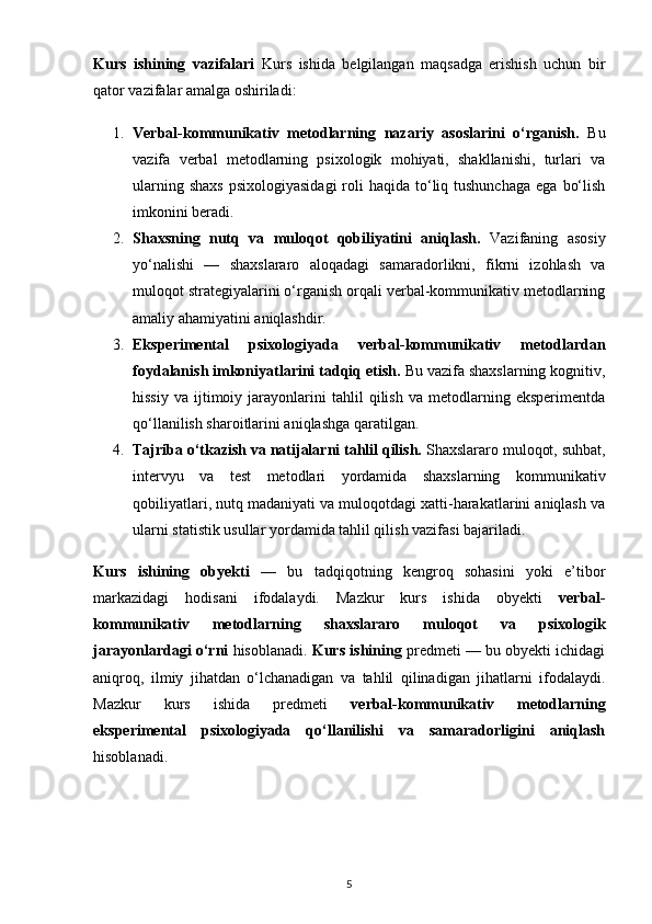 Kurs   ishining   vazifalari   Kurs   ishida   belgilangan   maqsadga   erishish   uchun   bir
qator vazifalar amalga oshiriladi:
1. Verbal-kommunikativ   metodlarning   nazariy   asoslarini   o‘rganish.   Bu
vazifa   verbal   metodlarning   psixologik   mohiyati,   shakllanishi,   turlari   va
ularning  shaxs   psixologiyasidagi   roli   haqida  to‘liq tushunchaga   ega  bo‘lish
imkonini beradi.
2. Shaxsning   nutq   va   muloqot   qobiliyatini   aniqlash.   Vazifaning   asosiy
yo‘nalishi   —   shaxslararo   aloqadagi   samaradorlikni,   fikrni   izohlash   va
muloqot strategiyalarini o‘rganish orqali verbal-kommunikativ metodlarning
amaliy ahamiyatini aniqlashdir.
3. Eksperimental   psixologiyada   verbal-kommunikativ   metodlardan
foydalanish imkoniyatlarini tadqiq etish.  Bu vazifa shaxslarning kognitiv,
hissiy   va   ijtimoiy   jarayonlarini   tahlil   qilish   va  metodlarning  eksperimentda
qo‘llanilish sharoitlarini aniqlashga qaratilgan.
4. Tajriba o‘tkazish va natijalarni tahlil qilish.  Shaxslararo muloqot, suhbat,
intervyu   va   test   metodlari   yordamida   shaxslarning   kommunikativ
qobiliyatlari, nutq madaniyati va muloqotdagi xatti-harakatlarini aniqlash va
ularni statistik usullar yordamida tahlil qilish vazifasi bajariladi.
Kurs   ishining   obyekti   —   bu   tadqiqotning   kengroq   sohasini   yoki   e’tibor
markazidagi   hodisani   ifodalaydi.   Mazkur   kurs   ishida   obyekti   verbal-
kommunikativ   metodlarning   shaxslararo   muloqot   va   psixologik
jarayonlardagi o‘rni   hisoblanadi.  Kurs ishining  predmeti — bu obyekti ichidagi
aniqroq,   ilmiy   jihatdan   o‘lchanadigan   va   tahlil   qilinadigan   jihatlarni   ifodalaydi.
Mazkur   kurs   ishida   predmeti   verbal-kommunikativ   metodlarning
eksperimental   psixologiyada   qo‘llanilishi   va   samaradorligini   aniqlash
hisoblanadi.
5 