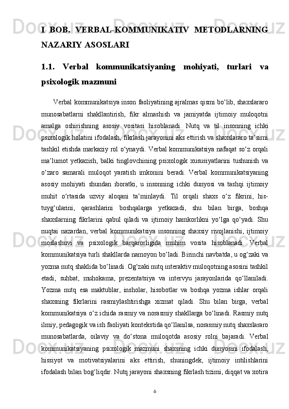 I   BOB.   VERBAL-KOMMUNIKATIV   METODLARNING
NAZARIY ASOSLARI
1.1.   Verbal   kommunikatsiyaning   mohiyati,   turlari   va
psixologik mazmuni  
       Verbal kommunikatsiya inson faoliyatining ajralmas qismi bo‘lib, shaxslararo
munosabatlarni   shakllantirish,   fikr   almashish   va   jamiyatda   ijtimoiy   muloqotni
amalga   oshirishning   asosiy   vositasi   hisoblanadi.   Nutq   va   til   insonning   ichki
psixologik holatini ifodalash, fikrlash jarayonini aks ettirish va shaxslararo ta’sirni
tashkil etishda markaziy rol o‘ynaydi. Verbal kommunikatsiya nafaqat so‘z orqali
ma’lumot   yetkazish,   balki   tinglovchining   psixologik   xususiyatlarini   tushunish   va
o‘zaro   samarali   muloqot   yaratish   imkonini   beradi.   Verbal   kommunikatsiyaning
asosiy   mohiyati   shundan   iboratki,   u   insonning   ichki   dunyosi   va   tashqi   ijtimoiy
muhit   o‘rtasida   uzviy   aloqani   ta’minlaydi.   Til   orqali   shaxs   o‘z   fikrini,   his-
tuyg‘ularini,   qarashlarini   boshqalarga   yetkazadi,   shu   bilan   birga,   boshqa
shaxslarning   fikrlarini   qabul   qiladi   va   ijtimoiy   hamkorlikni   yo‘lga   qo‘yadi.   Shu
nuqtai   nazardan,   verbal   kommunikatsiya   insonning   shaxsiy   rivojlanishi,   ijtimoiy
moslashuvi   va   psixologik   barqarorligida   muhim   vosita   hisoblanadi.   Verbal
kommunikatsiya turli shakllarda namoyon bo‘ladi. Birinchi navbatda, u og‘zaki va
yozma nutq shaklida bo‘linadi. Og‘zaki nutq interaktiv muloqotning asosini tashkil
etadi,   suhbat,   muhokama,   prezentatsiya   va   intervyu   jarayonlarida   qo‘llaniladi.
Yozma   nutq   esa   maktublar,   insholar,   hisobotlar   va   boshqa   yozma   ishlar   orqali
shaxsning   fikrlarini   rasmiylashtirishga   xizmat   qiladi.   Shu   bilan   birga,   verbal
kommunikatsiya o‘z ichida rasmiy va norasmiy shakllarga bo‘linadi. Rasmiy nutq
ilmiy, pedagogik va ish faoliyati kontekstida qo‘llanilsa, norasmiy nutq shaxslararo
munosabatlarda,   oilaviy   va   do‘stona   muloqotda   asosiy   rolni   bajaradi.   Verbal
kommunikatsiyaning   psixologik   mazmuni   shaxsning   ichki   dunyosini   ifodalash,
hissiyot   va   motivatsiyalarini   aks   ettirish,   shuningdek,   ijtimoiy   intilishlarini
ifodalash bilan bog‘liqdir. Nutq jarayoni shaxsning fikrlash tizimi, diqqat va xotira
6 