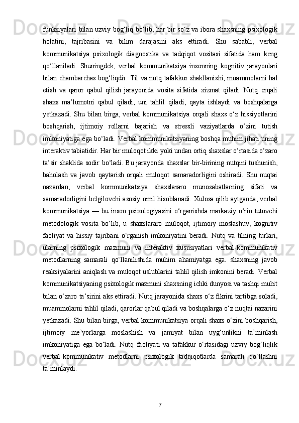 funksiyalari bilan uzviy bog‘liq bo‘lib, har bir so‘z va ibora shaxsning psixologik
holatini,   tajribasini   va   bilim   darajasini   aks   ettiradi.   Shu   sababli,   verbal
kommunikatsiya   psixologik   diagnostika   va   tadqiqot   vositasi   sifatida   ham   keng
qo‘llaniladi.   Shuningdek,   verbal   kommunikatsiya   insonning   kognitiv   jarayonlari
bilan chambarchas bog‘liqdir. Til va nutq tafakkur shakllanishi, muammolarni hal
etish   va   qaror   qabul   qilish   jarayonida   vosita   sifatida   xizmat   qiladi.   Nutq   orqali
shaxs   ma’lumotni   qabul   qiladi,   uni   tahlil   qiladi,   qayta   ishlaydi   va   boshqalarga
yetkazadi.   Shu  bilan   birga,   verbal   kommunikatsiya   orqali   shaxs   o‘z   hissiyotlarini
boshqarish,   ijtimoiy   rollarni   bajarish   va   stressli   vaziyatlarda   o‘zini   tutish
imkoniyatiga ega bo‘ladi. Verbal kommunikatsiyaning boshqa muhim jihati uning
interaktiv tabiatidir. Har bir muloqot ikki yoki undan ortiq shaxslar o‘rtasida o‘zaro
ta’sir shaklida sodir bo‘ladi. Bu jarayonda shaxslar  bir-birining nutqini tushunish,
baholash   va   javob   qaytarish   orqali   muloqot   samaradorligini   oshiradi.   Shu   nuqtai
nazardan,   verbal   kommunikatsiya   shaxslararo   munosabatlarning   sifati   va
samaradorligini belgilovchi asosiy omil hisoblanadi. Xulosa qilib aytganda, verbal
kommunikatsiya — bu inson  psixologiyasini  o‘rganishda markaziy o‘rin tutuvchi
metodologik   vosita   bo‘lib,   u   shaxslararo   muloqot,   ijtimoiy   moslashuv,   kognitiv
faoliyat   va   hissiy   tajribani   o‘rganish   imkoniyatini   beradi.   Nutq   va   tilning   turlari,
ularning   psixologik   mazmuni   va   interaktiv   xususiyatlari   verbal-kommunikativ
metodlarning   samarali   qo‘llanilishida   muhim   ahamiyatga   ega.   shaxsning   javob
reaksiyalarini aniqlash va muloqot uslublarini tahlil qilish imkonini beradi. Verbal
kommunikatsiyaning psixologik mazmuni shaxsning ichki dunyosi va tashqi muhit
bilan o‘zaro ta’sirini aks ettiradi. Nutq jarayonida shaxs o‘z fikrini tartibga soladi,
muammolarni tahlil qiladi, qarorlar qabul qiladi va boshqalarga o‘z nuqtai nazarini
yetkazadi. Shu bilan birga, verbal kommunikatsiya orqali shaxs o‘zini boshqarish,
ijtimoiy   me’yorlarga   moslashish   va   jamiyat   bilan   uyg‘unlikni   ta’minlash
imkoniyatiga   ega   bo‘ladi.   Nutq   faoliyati   va   tafakkur   o‘rtasidagi   uzviy   bog‘liqlik
verbal-kommunikativ   metodlarni   psixologik   tadqiqotlarda   samarali   qo‘llashni
ta’minlaydi.
7 
