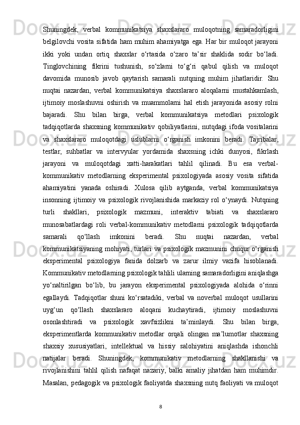 Shuningdek,   verbal   kommunikatsiya   shaxslararo   muloqotning   samaradorligini
belgilovchi  vosita  sifatida  ham   muhim   ahamiyatga  ega.  Har   bir   muloqot  jarayoni
ikki   yoki   undan   ortiq   shaxslar   o‘rtasida   o‘zaro   ta’sir   shaklida   sodir   bo‘ladi.
Tinglovchining   fikrini   tushunish,   so‘zlarni   to‘g‘ri   qabul   qilish   va   muloqot
davomida   munosib   javob   qaytarish   samarali   nutqning   muhim   jihatlaridir.   Shu
nuqtai   nazardan,   verbal   kommunikatsiya   shaxslararo   aloqalarni   mustahkamlash,
ijtimoiy   moslashuvni   oshirish   va   muammolarni   hal   etish   jarayonida   asosiy   rolni
bajaradi.   Shu   bilan   birga,   verbal   kommunikatsiya   metodlari   psixologik
tadqiqotlarda   shaxsning   kommunikativ   qobiliyatlarini,   nutqdagi   ifoda   vositalarini
va   shaxslararo   muloqotdagi   uslublarni   o‘rganish   imkonini   beradi.   Tajribalar,
testlar,   suhbatlar   va   intervyular   yordamida   shaxsning   ichki   dunyosi,   fikrlash
jarayoni   va   muloqotdagi   xatti-harakatlari   tahlil   qilinadi.   Bu   esa   verbal-
kommunikativ   metodlarning   eksperimental   psixologiyada   asosiy   vosita   sifatida
ahamiyatini   yanada   oshiradi.   Xulosa   qilib   aytganda,   verbal   kommunikatsiya
insonning   ijtimoiy   va   psixologik   rivojlanishida   markaziy   rol   o‘ynaydi.   Nutqning
turli   shakllari,   psixologik   mazmuni,   interaktiv   tabiati   va   shaxslararo
munosabatlardagi   roli   verbal-kommunikativ   metodlarni   psixologik   tadqiqotlarda
samarali   qo‘llash   imkonini   beradi.   Shu   nuqtai   nazardan,   verbal
kommunikatsiyaning  mohiyati,  turlari   va psixologik  mazmunini  chuqur   o‘rganish
eksperimental   psixologiya   fanida   dolzarb   va   zarur   ilmiy   vazifa   hisoblanadi.
Kommunikativ metodlarning psixologik tahlili ularning samaradorligini aniqlashga
yo‘naltirilgan   bo‘lib,   bu   jarayon   eksperimental   psixologiyada   alohida   o‘rinni
egallaydi.   Tadqiqotlar   shuni   ko‘rsatadiki,   verbal   va   noverbal   muloqot   usullarini
uyg‘un   qo‘llash   shaxslararo   aloqani   kuchaytiradi,   ijtimoiy   moslashuvni
osonlashtiradi   va   psixologik   xavfsizlikni   ta’minlaydi.   Shu   bilan   birga,
eksperimentlarda   kommunikativ   metodlar   orqali   olingan   ma’lumotlar   shaxsning
shaxsiy   xususiyatlari,   intellektual   va   hissiy   salohiyatini   aniqlashda   ishonchli
natijalar   beradi.   Shuningdek,   kommunikativ   metodlarning   shakllanishi   va
rivojlanishini   tahlil   qilish   nafaqat   nazariy,   balki   amaliy   jihatdan   ham   muhimdir.
Masalan, pedagogik va psixologik faoliyatda shaxsning nutq faoliyati va muloqot
8 