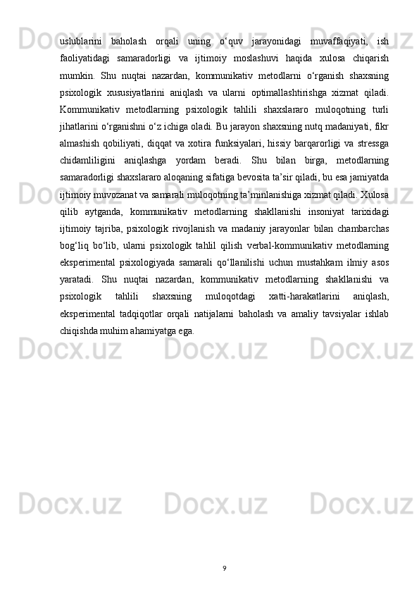 uslublarini   baholash   orqali   uning   o‘quv   jarayonidagi   muvaffaqiyati,   ish
faoliyatidagi   samaradorligi   va   ijtimoiy   moslashuvi   haqida   xulosa   chiqarish
mumkin.   Shu   nuqtai   nazardan,   kommunikativ   metodlarni   o‘rganish   shaxsning
psixologik   xususiyatlarini   aniqlash   va   ularni   optimallashtirishga   xizmat   qiladi.
Kommunikativ   metodlarning   psixologik   tahlili   shaxslararo   muloqotning   turli
jihatlarini o‘rganishni o‘z ichiga oladi. Bu jarayon shaxsning nutq madaniyati, fikr
almashish   qobiliyati,   diqqat   va   xotira   funksiyalari,   hissiy   barqarorligi   va   stressga
chidamliligini   aniqlashga   yordam   beradi.   Shu   bilan   birga,   metodlarning
samaradorligi shaxslararo aloqaning sifatiga bevosita ta’sir qiladi, bu esa jamiyatda
ijtimoiy muvozanat va samarali muloqotning ta’minlanishiga xizmat qiladi. Xulosa
qilib   aytganda,   kommunikativ   metodlarning   shakllanishi   insoniyat   tarixidagi
ijtimoiy   tajriba,   psixologik   rivojlanish   va   madaniy   jarayonlar   bilan   chambarchas
bog‘liq   bo‘lib,   ularni   psixologik   tahlil   qilish   verbal-kommunikativ   metodlarning
eksperimental   psixologiyada   samarali   qo‘llanilishi   uchun   mustahkam   ilmiy   asos
yaratadi.   Shu   nuqtai   nazardan,   kommunikativ   metodlarning   shakllanishi   va
psixologik   tahlili   shaxsning   muloqotdagi   xatti-harakatlarini   aniqlash,
eksperimental   tadqiqotlar   orqali   natijalarni   baholash   va   amaliy   tavsiyalar   ishlab
chiqishda muhim ahamiyatga ega.
9 