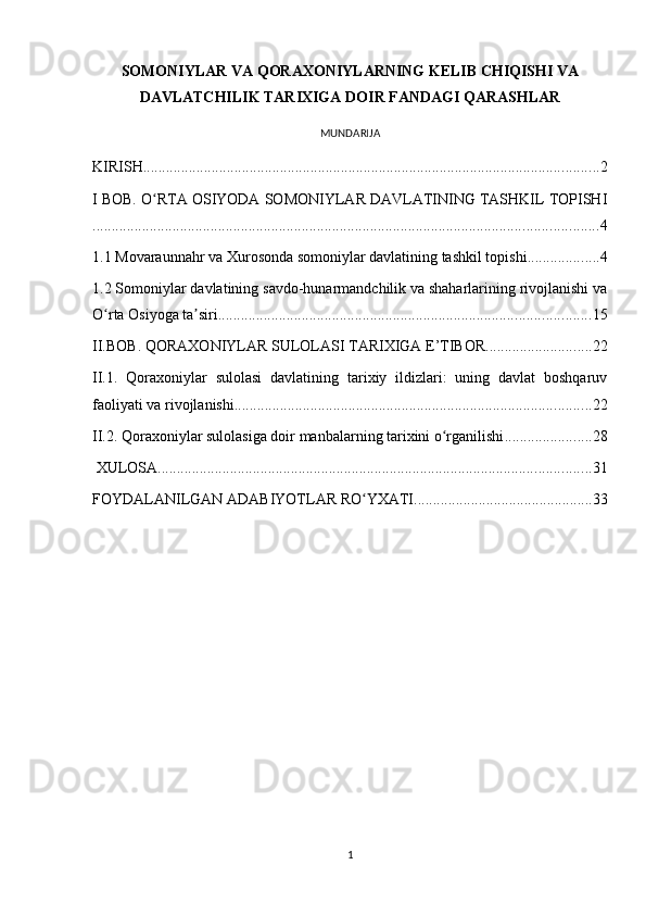 SOMONIYLAR VA QORAXONIYLARNING KELIB CHIQISHI VA
DAVLATCHILIK TARIXIGA DOIR FANDAGI QARASHLAR
MUNDARIJA
KIRISH ........................................................................................................................ 2
I BOB. O RTA OSIYODA SOMONIYLAR DAVLATINING TASHKIL TOPISHIʻ
..................................................................................................................................... 4
1.1 Movaraunnahr va Xurosonda somoniylar davlatining tashkil topishi ................... 4
1.2 Somoniylar davlatining savdo-hunarmandchilik va shaharlarining rivojlanishi va
O rta Osiyoga ta siri	
ʻ ʼ .................................................................................................. 15
II.BOB. QORAXONIYLAR SULOLASI TARIXIGA E’TIBOR. ........................... 22
II.1.   Qoraxoniylar   sulolasi   davlatining   tarixiy   ildizlari:   uning   davlat   boshqaruv
faoliyati va rivojlanishi. ............................................................................................. 22
II.2. Qoraxoniylar sulolasiga doir manbalarning tarixini o rganilishi	
ʻ ....................... 28
 XULOSA .................................................................................................................. 31
FOYDALANILGAN ADABIYOTLAR RO YXATI	
ʻ ............................................... 33
1 