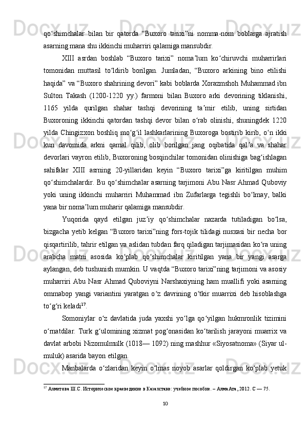 qo shimchalar   bilan   bir   qatorda   “Buxoro   tarixi”ni   nomma-nom   boblarga   ajratishʻ
asarning mana shu ikkinchi muharriri qalamiga mansubdir.
XIII   asrdan   boshlab   “Buxoro   tarixi”   noma lum   ko chiruvchi   muharrirlari	
ʼ ʻ
tomonidan   muttasil   to ldirib   borilgan.   Jumladan,   “Buxoro   arkining   bino   etilishi	
ʻ
haqida” va “Buxoro shahrining devori” kabi boblarda Xorazmshoh Muhammad ibn
Sulton   Takash   (1200-1220   yy.)   farmoni   bilan   Buxoro   arki   devorining   tiklanishi,
1165   yilda   qurilgan   shahar   tashqi   devorining   ta mir   etilib,   uning   sirtidan	
ʼ
Buxoroning   ikkinchi   qatordan   tashqi   devor   bilan   o rab   olinishi,   shuningdek   1220	
ʻ
yilda   Chingizxon   boshliq   mo g il   lashkarlarining   Buxoroga   bostirib   kirib,   o n   ikki	
ʻ ʻ ʻ
kun   davomida   arkni   qamal   qilib,   olib   borilgan   jang   oqibatida   qal a   va   shahar	
ʼ
devorlari vayron etilib, Buxoroning bosqinchilar tomonidan olinishiga bag ishlagan	
ʻ
sahifalar   XIII   asrning   20-yillaridan   keyin   “Buxoro   tarixi”ga   kiritilgan   muhim
qo shimchalardir.  Bu  qo shimchalar  asarning  tarjimoni   Abu Nasr  Ahmad  Quboviy	
ʻ ʻ
yoki   uning   ikkinchi   muharriri   Muhammad   ibn   Zufarlarga   tegishli   bo lmay,   balki	
ʻ
yana bir noma lum muharir qalamiga mansubdir.	
ʼ
Yuqorida   qayd   etilgan   juz iy   qo shimchalar   nazarda   tutiladigan   bo lsa,	
ʼ ʻ ʻ
bizgacha  yetib  kelgan   “Buxoro  tarixi”ning  fors-tojik  tilidagi  nusxasi  bir   necha  bor
qisqartirilib, tahrir etilgan va aslidan tubdan farq qiladigan tarjimasidan ko ra uning	
ʻ
arabcha   matni   asosida   ko plab   qo shimchalar   kiritilgan   yana   bir   yangi   asarga	
ʻ ʻ
aylangan, deb tushunish mumkin. U vaqtda “Buxoro tarixi”ning tarjimoni va asosiy
muharriri   Abu   Nasr   Ahmad   Quboviyni   Narshaxiyning   ham   muallifi   yoki   asarning
ommabop   yangi   variantini   yaratgan   o z   davrining   o tkir   muarrixi   deb   hisoblashga	
ʻ ʻ
to g ri keladi	
ʻ ʻ 17
.
Somoniylar   o z   davlatida   juda   yaxshi   yo lga   qo yilgan   hukmronlik   tizimini	
ʻ ʻ ʻ
o rnatdilar.   Turk   g ulomining   xizmat   pog onasidan   ko tarilish   jarayoni   muarrix   va	
ʻ ʻ ʻ ʻ
davlat arbobi Nizomulmulk (1018— 1092) ning mashhur «Siyosatnoma» (Siyar ul-
muluk) asarida bayon etilgan.
Manbalarda   o zlaridan   keyin   o lmas   noyob   asarlar   qoldirgan   ko plab   yetuk	
ʻ ʻ ʻ
17
 Ахметова Ш.С. Историческое краеведение в КазаOтане: учебное пособие. – АлмаАта, 2012.  C — 75.
10 