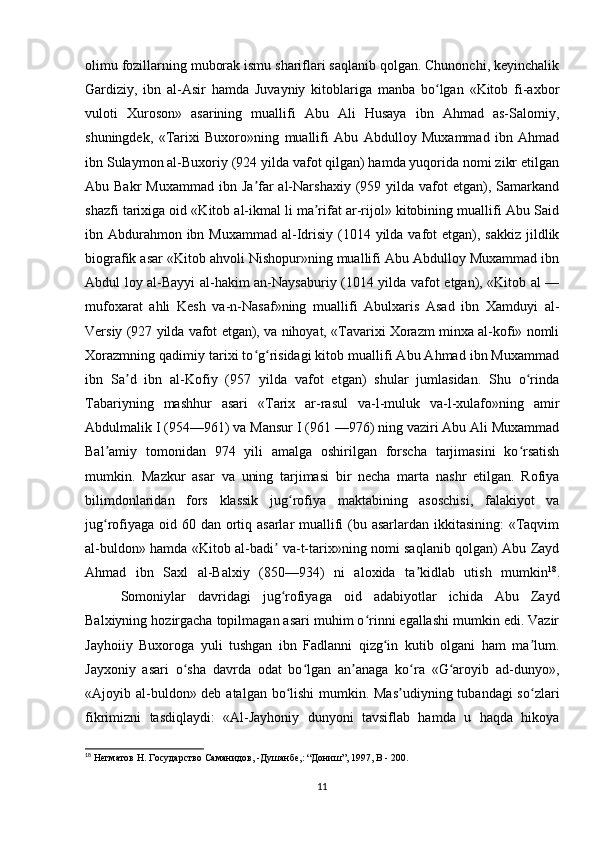 olimu fozillarning muborak ismu shariflari saqlanib qolgan. Chunonchi, keyinchalik
Gardiziy,   ibn   al-Asir   hamda   Juvayniy   kitoblariga   manba   bo lgan   «Kitob   fi-axborʻ
vuloti   Xuroson»   asarining   muallifi   Abu   Ali   Husaya   ibn   Ahmad   as-Salomiy,
shuningdek,   «Tarixi   Buxoro»ning   muallifi   Abu   Abdulloy   Muxammad   ibn   Ahmad
ibn Sulaymon al-Buxoriy (924 yilda vafot qilgan) hamda yuqorida nomi zikr etilgan
Abu Bakr  Muxammad  ibn  Ja far   al-Narshaxiy  (959 yilda  vafot  etgan), Samarkand	
ʼ
shazfi tarixiga oid «Kitob al-ikmal li ma rifat ar-rijol» kitobining muallifi Abu Said	
ʼ
ibn Abdurahmon ibn Muxammad  al-Idrisiy (1014 yilda vafot  etgan), sakkiz  jildlik
biografik asar «Kitob ahvoli Nishopur»ning muallifi Abu Abdulloy Muxammad ibn
Abdul loy al-Bayyi al-hakim an-Naysaburiy (1014 yilda vafot etgan), «Kitob al —
mufoxarat   ahli   Kesh   va-n-Nasaf»ning   muallifi   Abulxaris   Asad   ibn   Xamduyi   al-
Versiy (927 yilda vafot etgan), va nihoyat, «Tavarixi Xorazm minxa al-kofi» nomli
Xorazmning qadimiy tarixi to g risidagi kitob muallifi Abu Ahmad ibn Muxammad	
ʻ ʻ
ibn   Sa d   ibn   al-Kofiy   (957   yilda   vafot   etgan)   shular   jumlasidan.   Shu   o rinda	
ʼ ʻ
Tabariyning   mashhur   asari   «Tarix   ar-rasul   va-l-muluk   va-l-xulafo»ning   amir
Abdulmalik I (954—961) va Mansur I (961 —976) ning vaziri Abu Ali Muxammad
Bal amiy   tomonidan   974   yili   amalga   oshirilgan   forscha   tarjimasini   ko rsatish	
ʼ ʻ
mumkin.   Mazkur   asar   va   uning   tarjimasi   bir   necha   marta   nashr   etilgan.   Rofiya
bilimdonlaridan   fors   klassik   jug rofiya   maktabining   asoschisi,   falakiyot   va	
ʻ
jug rofiyaga oid 60 dan ortiq asarlar muallifi (bu asarlardan ikkitasining:  «Taqvim	
ʻ
al-buldon» hamda «Kitob al-badi  va-t-tarix»ning nomi saqlanib qolgan) Abu Zayd	
ʼ
Ahmad   ibn   Saxl   al-Balxiy   (850—934)   ni   aloxida   ta kidlab   utish   mumkin	
ʼ 18
.
Somoniylar   davridagi   jug rofiyaga   oid   adabiyotlar   ichida   Abu   Zayd	
ʻ
Balxiyning hozirgacha topilmagan asari muhim o rinni egallashi mumkin edi. Vazir	
ʻ
Jayhoiiy   Buxoroga   yuli   tushgan   ibn   Fadlanni   qizg in   kutib   olgani   ham   ma lum.	
ʻ ʼ
Jayxoniy   asari   o sha   davrda   odat   bo lgan   an anaga   ko ra   «G aroyib   ad-dunyo»,	
ʻ ʻ ʼ ʻ ʻ
«Ajoyib al-buldon» deb atalgan bo lishi  mumkin. Mas udiyning tubandagi  so zlari	
ʻ ʼ ʻ
fikrimizni   tasdiqlaydi:   «Al-Jayhoniy   dunyoni   tavsiflab   hamda   u   haqda   hikoya
18
 Негматов Н. Государство Саманидов, -Душанбе,: “Дониш”, 1997,  B  - 200.
11 