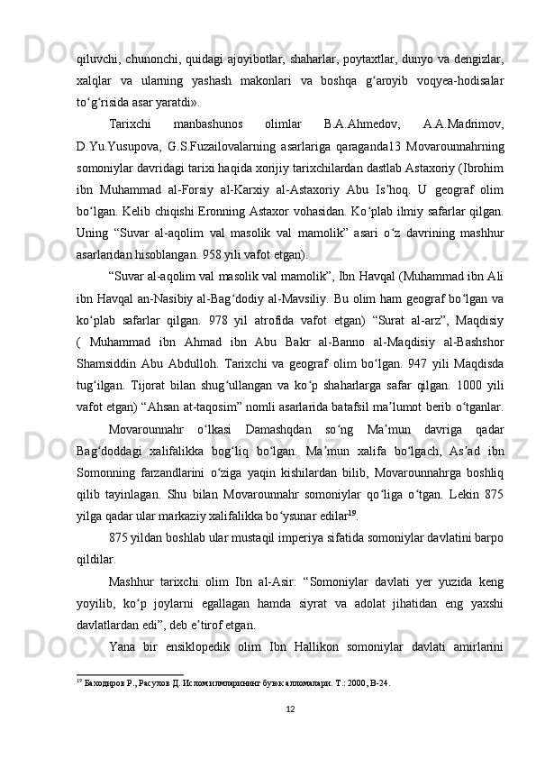 qiluvchi, chunonchi, quidagi ajoyibotlar, shaharlar, poytaxtlar, dunyo va dengizlar,
xalqlar   va   ularning   yashash   makonlari   va   boshqa   g aroyib   voqyea-hodisalarʻ
to g risida asar yaratdi».	
ʻ ʻ
Tarixchi   manbashunos   olimlar   B.A.Ahmedov,   A.A.Madrimov,
D.Yu.Yusupova,   G.S.Fuzailovalarning   asarlariga   qaraganda13   Movarounnahrning
somoniylar davridagi tarixi haqida xorijiy tarixchilardan dastlab Astaxoriy (Ibrohim
ibn   Muhammad   al-Forsiy   al-Karxiy   al-Astaxoriy   Abu   Is hoq.   U   geograf   olim	
ʼ
bo lgan. Kelib chiqishi Eronning Astaxor vohasidan. Ko plab ilmiy safarlar qilgan.	
ʻ ʻ
Uning   “Suvar   al-aqolim   val   masolik   val   mamolik”   asari   o z   davrining   mashhur	
ʻ
asarlaridan hisoblangan. 958 yili vafot etgan).
“Suvar al-aqolim val masolik val mamolik”, Ibn Havqal (Muhammad ibn Ali
ibn Havqal  an-Nasibiy al-Bag dodiy al-Mavsiliy. Bu olim ham geograf  bo lgan va	
ʻ ʻ
ko plab   safarlar   qilgan.   978   yil   atrofida   vafot   etgan)   “Surat   al-arz”,   Maqdisiy	
ʻ
(   Muhammad   ibn   Ahmad   ibn   Abu   Bakr   al-Banno   al-Maqdisiy   al-Bashshor
Shamsiddin   Abu   Abdulloh.   Tarixchi   va   geograf   olim   bo lgan.   947   yili   Maqdisda	
ʻ
tug ilgan.   Tijorat   bilan   shug ullangan   va   ko p   shaharlarga   safar   qilgan.   1000   yili	
ʻ ʻ ʻ
vafot etgan) “Ahsan at-taqosim” nomli asarlarida batafsil ma lumot berib o tganlar.	
ʼ ʻ
Movarounnahr   o lkasi   Damashqdan   so ng   Ma mun   davriga   qadar	
ʻ ʻ ʼ
Bag doddagi   xalifalikka   bog liq   bo lgan.   Ma mun   xalifa   bo lgach,   As ad   ibn	
ʻ ʻ ʻ ʼ ʻ ʼ
Somonning   farzandlarini   o ziga   yaqin   kishilardan   bilib,   Movarounnahrga   boshliq	
ʻ
qilib   tayinlagan.   Shu   bilan   Movarounnahr   somoniylar   qo liga   o tgan.   Lekin   875	
ʻ ʻ
yilga qadar ular markaziy xalifalikka bo ysunar edilar	
ʻ 19
.
875 yildan boshlab ular mustaqil imperiya sifatida somoniylar davlatini barpo
qildilar.
Mashhur   tarixchi   olim   Ibn   al-Asir:   “Somoniylar   davlati   yer   yuzida   keng
yoyilib,   ko p   joylarni   egallagan   hamda   siyrat   va   adolat   jihatidan   eng   yaxshi	
ʻ
davlatlardan edi”, deb e tirof etgan.	
ʼ
Yana   bir   ensiklopedik   olim   Ibn   Hallikon   somoniylar   davlati   amirlarini
19
 Баxодиров Р., Расулов Д. Ислом илмларининг буюк алломалари. Т .: 2000, B-24.
12 