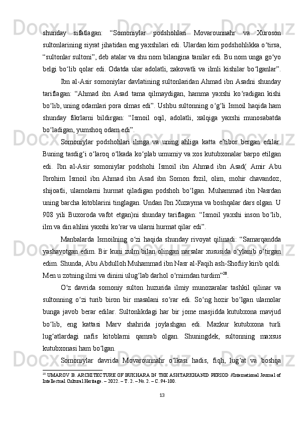 shunday   sifatlagan:   “Somoniylar   podshohlari   Movarounnahr   va   Xuroson
sultonlarining siyrat jihatidan eng yaxshilari edi. Ulardan kim podshohlikka o tirsa,ʻ
“sultonlar sultoni”, deb atalar va shu nom bilangina tanilar edi. Bu nom unga go yo	
ʻ
belgi   bo lib   qolar   edi.   Odatda   ular   adolatli,   zakovatli   va   ilmli   kishilar   bo lganlar”.	
ʻ ʻ
Ibn al-Asir somoniylar davlatining sultonlaridan Ahmad ibn Asadni shunday
tariflagan:   “Ahmad   ibn   Asad   tama   qilmaydigan,   hamma   yaxshi   ko radigan   kishi	
ʻ
bo lib, uning odamlari pora olmas edi”. Ushbu sultonning o g li Ismoil haqida ham	
ʻ ʻ ʻ
shunday   fikrlarni   bildirgan:   “Ismoil   oqil,   adolatli,   xalqiga   yaxshi   munosabatda
bo ladigan, yumshoq odam edi”.
ʻ
Somoniylar   podshohlari   ilmga   va   uning   ahliga   katta   e tibor   bergan   edilar.	
ʼ
Buning tasdig i o laroq o lkada ko plab umumiy va xos kutubxonalar barpo etilgan	
ʻ ʻ ʻ ʻ
edi.   Ibn   al-Asir   somoniylar   podshohi   Ismoil   ibn   Ahmad   ibn   Asad(   Amir   Abu
Ibrohim   Ismoil   ibn   Ahmad   ibn   Asad   ibn   Somon   fozil,   olim,   mohir   chavandoz,
shijoatli,   ulamolarni   hurmat   qiladigan   podshoh   bo lgan.   Muhammad   ibn   Nasrdan	
ʻ
uning barcha kitoblarini tinglagan. Undan Ibn Xuzayma va boshqalar dars olgan. U
908   yili   Buxoroda   vafot   etgan)ni   shunday   tariflagan:   “Ismoil   yaxshi   inson   bo lib,	
ʻ
ilm va din ahlini yaxshi ko rar va ularni hurmat qilar edi”.	
ʻ
Manbalarda   Ismoilning   o zi   haqida   shunday   rivoyat   qilinadi:   “Samarqandda	
ʻ
yashayotgan edim. Bir kuni zulm bilan olingan narsalar  xususida o ylanib o tirgan	
ʻ ʻ
edim. Shunda, Abu Abdulloh Muhammad ibn Nasr al-Faqih ash-Shofiiy kirib qoldi.
Men u zotning ilmi va dinini ulug lab darhol o rnimdan turdim”	
ʻ ʻ 20
.
O z   davrida   somoniy   sulton   huzurida   ilmiy   munozaralar   tashkil   qilinar   va	
ʻ
sultonning   o zi   turib   biron   bir   masalani   so rar   edi.   So ng   hozir   bo lgan   ulamolar	
ʻ ʻ ʻ ʻ
bunga   javob   berar   edilar.   Sultonlikdagi   har   bir   jome   masjidda   kutubxona   mavjud
bo lib,   eng   kattasi   Marv   shahrida   joylashgan   edi.   Mazkur   kutubxona   turli	
ʻ
lug atlardagi   nafis   kitoblarni   qamrab   olgan.   Shuningdek,   sultonning   maxsus
ʻ
kutubxonasi ham bo lgan.	
ʻ
Somoniylar   davrida   Movarounnahr   o lkasi   hadis,   fiqh,   lug at   va   boshqa	
ʻ ʻ
20
 UMAROV B. ARCHITECTURE OF BUKHARA IN THE ASHTARKHANID PERIOD //International Journal of
Intellectual Cultural Heritage. – 2022. –  Т . 2. – №. 2. –  С . 94-100.
13 