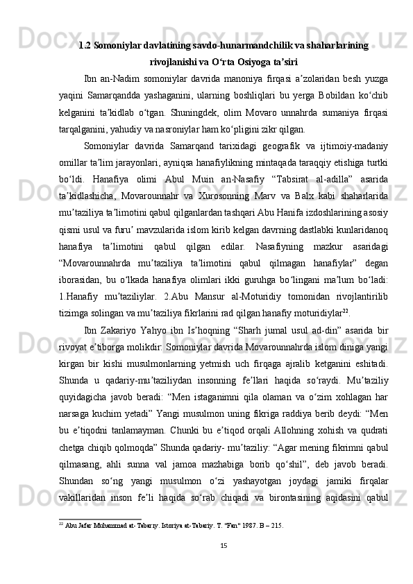 1.2 Somoniylar davlatining savdo-hunarmandchilik va shaharlarining
rivojlanishi va O rta Osiyoga ta siriʻ ʼ
Ibn   an-Nadim   somoniylar   davrida   manoniya   firqasi   a zolaridan   besh   yuzga	
ʼ
yaqini   Samarqandda   yashaganini,   ularning   boshliqlari   bu   yerga   Bobildan   ko chib	
ʻ
kelganini   ta kidlab   o tgan.   Shuningdek,   olim   Movaro   unnahrda   sumaniya   firqasi	
ʼ ʻ
tarqalganini, yahudiy va nasroniylar ham ko pligini zikr qilgan.	
ʻ
Somoniylar   davrida   Samarqand   tarixidagi   geografik   va   ijtimoiy-madaniy
omillar ta lim jarayonlari, ayniqsa hanafiylikning mintaqada taraqqiy etishiga turtki	
ʼ
bo ldi.   Hanafiya   olimi   Abul   Muin   an-Nasafiy   “Tabsirat   al-adilla”   asarida	
ʻ
ta kidlashicha,   Movarounnahr   va   Xurosonning   Marv   va   Balx   kabi   shaharlarida
ʼ
mu taziliya ta limotini qabul qilganlardan tashqari Abu Hanifa izdoshlarining asosiy
ʼ ʼ
qismi usul va furu  mavzularida islom kirib kelgan davrning dastlabki kunlaridanoq	
ʼ
hanafiya   ta limotini   qabul   qilgan   edilar.   Nasafiyning   mazkur   asaridagi	
ʼ
“Movarounnahrda   mu taziliya   ta limotini   qabul   qilmagan   hanafiylar”   degan	
ʼ ʼ
iborasidan,   bu   o lkada   hanafiya   olimlari   ikki   guruhga   bo lingani   ma lum   bo ladi:	
ʻ ʻ ʼ ʻ
1.Hanafiy   mu taziliylar.   2.Abu   Mansur   al-Moturidiy   tomonidan   rivojlantirilib	
ʼ
tizimga solingan va mu taziliya fikrlarini rad qilgan hanafiy moturidiylar	
ʼ 22
.
Ibn   Zakariyo   Yahyo   ibn   Is hoqning   “Sharh   jumal   usul   ad-din”   asarida   bir	
ʼ
rivoyat e tiborga molikdir: Somoniylar davrida Movarounnahrda islom diniga yangi	
ʼ
kirgan   bir   kishi   musulmonlarning   yetmish   uch   firqaga   ajralib   ketganini   eshitadi.
Shunda   u   qadariy-mu taziliydan   insonning   fe llari   haqida   so raydi.   Mu taziliy	
ʼ ʼ ʻ ʼ
quyidagicha   javob   beradi:   “Men   istaganimni   qila   olaman   va   o zim   xohlagan   har	
ʻ
narsaga kuchim  yetadi”  Yangi  musulmon uning fikriga raddiya berib deydi:  “Men
bu   e tiqodni   tanlamayman.   Chunki   bu   e tiqod   orqali   Allohning   xohish   va   qudrati	
ʼ ʼ
chetga chiqib qolmoqda” Shunda qadariy- mu taziliy: “Agar mening fikrimni qabul	
ʼ
qilmasang,   ahli   sunna   val   jamoa   mazhabiga   borib   qo shil”,   deb   javob   beradi.	
ʻ
Shundan   so ng   yangi   musulmon   o zi   yashayotgan   joydagi   jamiki   firqalar	
ʻ ʻ
vakillaridan   inson   fe li   haqida   so rab   chiqadi   va   birontasining   aqidasini   qabul	
ʼ ʻ
22
 Abu Jafar Muhammad at-Tabarıy. Istoriya at-Tabariy. T. "Fan" 1987. B – 215.
15 