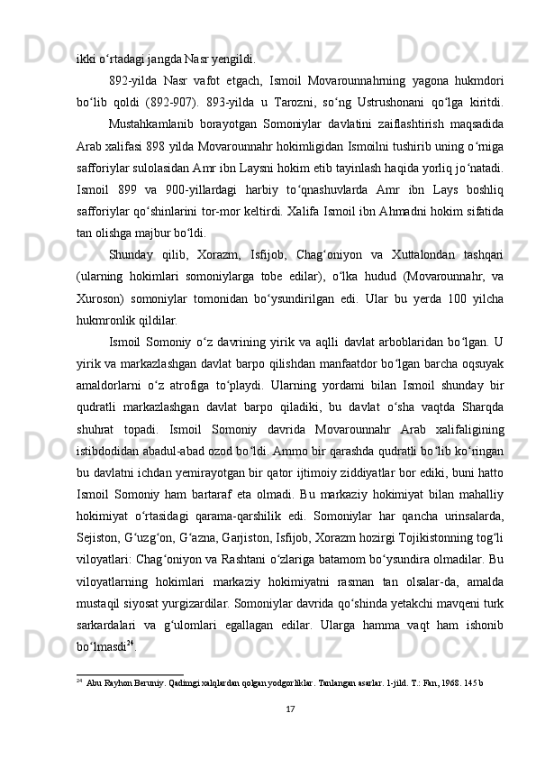 ikki o rtadagi jangda Nasr yengildi.ʻ
892-yilda   Nasr   vafot   etgach,   Ismoil   Movarounnahrning   yagona   hukmdori
bo lib   qoldi   (892-907).   893-yilda   u   Tarozni,   so ng   Ustrushonani   qo lga   kiritdi.	
ʻ ʻ ʻ
Mustahkamlanib   borayotgan   Somoniylar   davlatini   zaiflashtirish   maqsadida
Arab xalifasi 898 yilda Movarounnahr hokimligidan Ismoilni tushirib uning o rniga	
ʻ
safforiylar sulolasidan Amr ibn Laysni hokim etib tayinlash haqida yorliq jo natadi.
ʻ
Ismoil   899   va   900-yillardagi   harbiy   to qnashuvlarda   Amr   ibn   Lays   boshliq	
ʻ
safforiylar qo shinlarini tor-mor keltirdi. Xalifa Ismoil ibn Ahmadni hokim sifatida	
ʻ
tan olishga majbur bo ldi.	
ʻ
Shunday   qilib,   Xorazm,   Isfijob,   Chag oniyon   va   Xuttalondan   tashqari	
ʻ
(ularning   hokimlari   somoniylarga   tobe   edilar),   o lka   hudud   (Movarounnahr,   va	
ʻ
Xuroson)   somoniylar   tomonidan   bo ysundirilgan   edi.   Ular   bu   yerda   100   yilcha	
ʻ
hukmronlik qildilar.
Ismoil   Somoniy   o z   davrining   yirik   va   aqlli   davlat   arboblaridan   bo lgan.   U	
ʻ ʻ
yirik va markazlashgan  davlat  barpo qilishdan manfaatdor bo lgan barcha oqsuyak	
ʻ
amaldorlarni   o z   atrofiga   to playdi.   Ularning   yordami   bilan   Ismoil   shunday   bir	
ʻ ʻ
qudratli   markazlashgan   davlat   barpo   qiladiki,   bu   davlat   o sha   vaqtda   Sharqda	
ʻ
shuhrat   topadi.   Ismoil   Somoniy   davrida   Movarounnahr   Arab   xalifaligining
istibdodidan abadul-abad ozod bo ldi. Ammo bir qarashda qudratli bo lib ko ringan	
ʻ ʻ ʻ
bu davlatni ichdan yemirayotgan bir qator ijtimoiy ziddiyatlar bor ediki, buni hatto
Ismoil   Somoniy   ham   bartaraf   eta   olmadi.   Bu   markaziy   hokimiyat   bilan   mahalliy
hokimiyat   o rtasidagi   qarama-qarshilik   edi.   Somoniylar   har   qancha   urinsalarda,	
ʻ
Sejiston, G uzg on, G azna, Garjiston, Isfijob, Xorazm hozirgi Tojikistonning tog li
ʻ ʻ ʻ ʻ
viloyatlari: Chag oniyon va Rashtani o zlariga batamom bo ysundira olmadilar. Bu	
ʻ ʻ ʻ
viloyatlarning   hokimlari   markaziy   hokimiyatni   rasman   tan   olsalar-da,   amalda
mustaqil siyosat yurgizardilar. Somoniylar davrida qo shinda yetakchi mavqeni turk	
ʻ
sarkardalari   va   g ulomlari   egallagan   edilar.   Ularga   hamma   vaqt   ham   ishonib	
ʻ
bo lmasdi	
ʻ 24
.
24
  Abu Rayhon Beruniy. Qadimgi xalqlardan qolgan yodgorliklar. Tanlangan asarlar. 1-jild. T.: Fan, 1968. 145 b
17
