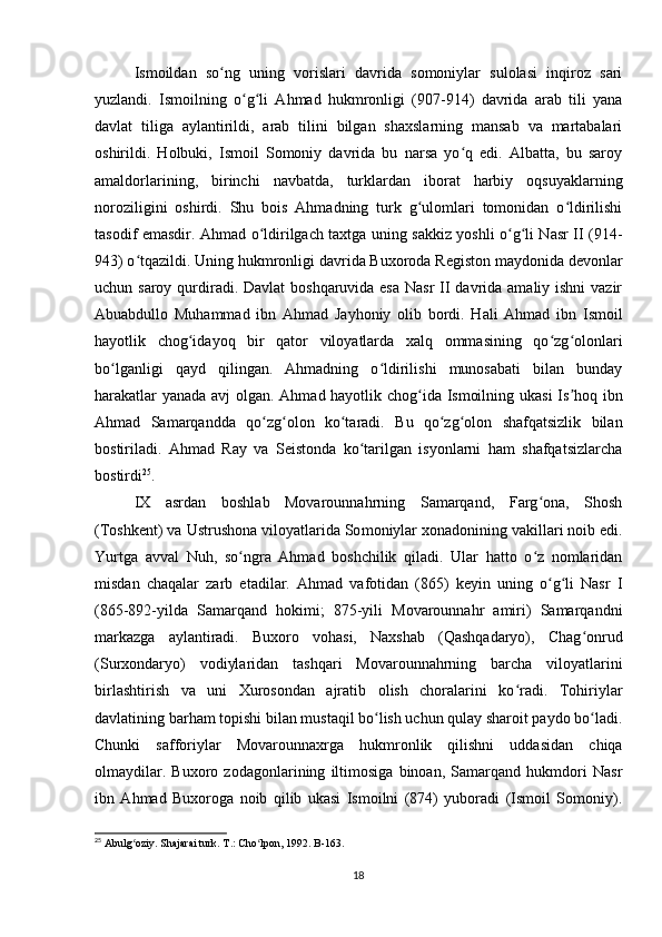 Ismoildan   so ng   uning   vorislari   davrida   somoniylar   sulolasi   inqiroz   sariʻ
yuzlandi.   Ismoilning   o g li   Ahmad   hukmronligi   (907-914)   davrida   arab   tili   yana	
ʻ ʻ
davlat   tiliga   aylantirildi,   arab   tilini   bilgan   shaxslarning   mansab   va   martabalari
oshirildi.   Holbuki,   Ismoil   Somoniy   davrida   bu   narsa   yo q   edi.   Albatta,   bu   saroy	
ʻ
amaldorlarining,   birinchi   navbatda,   turklardan   iborat   harbiy   oqsuyaklarning
noroziligini   oshirdi.   Shu   bois   Ahmadning   turk   g ulomlari   tomonidan   o ldirilishi	
ʻ ʻ
tasodif emasdir. Ahmad o ldirilgach taxtga uning sakkiz yoshli o g li Nasr II (914-	
ʻ ʻ ʻ
943) o tqazildi. Uning hukmronligi davrida Buxoroda Registon maydonida devonlar	
ʻ
uchun saroy qurdiradi. Davlat  boshqaruvida esa  Nasr  II davrida amaliy ishni  vazir
Abuabdullo   Muhammad   ibn   Ahmad   Jayhoniy   olib   bordi.   Hali   Ahmad   ibn   Ismoil
hayotlik   chog idayoq   bir   qator   viloyatlarda   xalq   ommasining   qo zg olonlari	
ʻ ʻ ʻ
bo lganligi   qayd   qilingan.   Ahmadning   o ldirilishi   munosabati   bilan   bunday	
ʻ ʻ
harakatlar yanada avj olgan. Ahmad hayotlik chog ida Ismoilning ukasi Is hoq ibn	
ʻ ʼ
Ahmad   Samarqandda   qo zg olon   ko taradi.   Bu   qo zg olon   shafqatsizlik   bilan	
ʻ ʻ ʻ ʻ ʻ
bostiriladi.   Ahmad   Ray   va   Seistonda   ko tarilgan   isyonlarni   ham   shafqatsizlarcha	
ʻ
bostirdi 25
.
IX   asrdan   boshlab   Movarounnahrning   Samarqand,   Farg ona,   Shosh	
ʻ
(Toshkent) va Ustrushona viloyatlarida So moniylar xonadonining vakillari noib edi.
Yurtga   avval   Nuh,   so ngra   Ahmad   boshchilik   qiladi.   Ular   hatto   o z   nomlaridan	
ʻ ʻ
misdan   chaqalar   zarb   etadilar.   Ahmad   vafotidan   (865)   keyin   uning   o g li   Nasr   I	
ʻ ʻ
(865-892-yilda   Samarqand   hokimi;   875-yili   Movarounnahr   amiri)   Samarqandni
markazga   aylantiradi.   Buxoro   vohasi,   Naxshab   (Qashqadaryo),   Chag onrud	
ʻ
(Surxondaryo)   vodiylaridan   tashqari   Movarounnahrning   barcha   viloyatlarini
birlashtirish   va   uni   Xurosondan   ajratib   olish   choralarini   ko radi.   Tohiriylar	
ʻ
davlatining barham topishi bilan mustaqil bo lish uchun qulay sharoit paydo bo ladi.	
ʻ ʻ
Chunki   safforiylar   Movarounnaxrga   hukmronlik   qilishni   uddasidan   chiqa
olmaydilar.   Buxoro   zodagonlarining   iltimosiga   binoan,   Samarqand   hukmdori   Nasr
ibn   Ahmad   Buxoroga   noib   qilib   ukasi   Ismoilni   (874)   yuboradi   (Ismoil   Somoniy).
25
 Abulg oziy. Shajarai turk. T.: Cho lpon, 1992. B-163.	
ʻ ʻ
18 