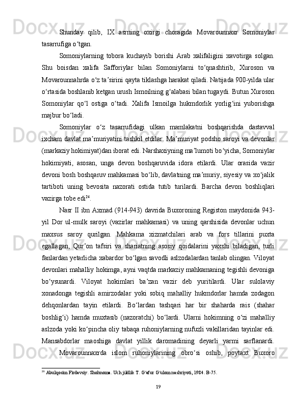 Shunday   qilib,   IX   asrning   oxirgi   choragida   Movarounnaxr   Somoniylar
tasarrufiga o tgan.ʻ
Somoniylarning   tobora   kuchayib   borishi   Arab   xalifaligini   xavotirga   solgan.
Shu   boisdan   xalifa   Safforiylar   bilan   Somoniylarni   to qnashtirib,   Xuroson   va	
ʻ
Movarounnahrda o z ta sirini qayta tiklashga harakat qiladi. Natijada 900-yilda ular	
ʻ ʼ
o rtasida boshlanib ketgan urush Ismoilning g alabasi bilan tugaydi. Butun Xuroson	
ʻ ʻ
Somoniylar   qo l   ostiga   o tadi.   Xalifa   Ismoilga   hukmdorlik   yorlig ini   yuborishga	
ʻ ʻ ʻ
majbur bo ladi.	
ʻ
Somoniylar   o z   tasarrufidagi   ulkan   mamlakatni   boshqarishda   dastavval	
ʻ
ixcham davlat ma muriyatini tashkil etdilar. Ma muriyat podsho saroyi va devonlar	
ʼ ʼ
(markaziy hokimiyat)dan iborat edi. Narshaxiyning ma lumoti bo yicha, Somoniylar	
ʼ ʻ
hokimiyati,   asosan,   unga   devon   boshqaruvida   idora   etilardi.   Ular   orasida   vazir
devoni bosh boshqaruv mahkamasi bo lib, davlatning ma muriy, siyesiy va xo jalik	
ʻ ʼ ʻ
tartiboti   uning   bevosita   nazorati   ostida   tutib   turilardi.   Barcha   devon   boshliqlari
vazirga tobe edi 26
.
Nasr II ibn Axmad (914-943) davrida Buxoroning Registon maydonida 943-
yil   Dor   ul-mulk   saroyi   (vazirlar   mahkamasi)   va   uning   qarshisida   devonlar   uchun
maxsus   saroy   qurilgan.   Mahkama   xizmatchilari   arab   va   fors   tillarini   puxta
egallagan,   Qur on   tafsiri   va   shariatning   asosiy   qoidalarini   yaxshi   biladigan,   turli	
ʼ
fanlardan yetarlicha xabardor bo lgan savodli aslzodalardan tanlab olingan. Viloyat	
ʻ
devonlari mahalliy hokimga, ayni vaqtda markaziy mahkamaning tegishli devoniga
bo ysunardi.   Viloyat   hokimlari   ba zan   vazir   deb   yuritilardi.   Ular   sulolaviy	
ʻ ʼ
xonadonga   tegishli   amirzodalar   yoki   sobiq   mahalliy   hukmdorlar   hamda   zodagon
dehqonlardan   tayin   etilardi.   Bo lardan   tashqari   har   bir   shaharda   rais   (shahar	
ʻ
boshlig i)   hamda   muxtasib   (nazoratchi)   bo lardi.   Ularni   hokimning   o zi   mahal	
ʻ ʻ ʻ liy
aslzoda yoki ko pincha oliy tabaqa ruhoniylarning nufuzli vakillaridan tayinlar edi.	
ʻ
Mansabdorlar   maoshiga   davlat   yillik   daromadining   deyarli   yarmi   sarflanardi.
Movarounnaxrda   islom   ruhoniylarining   obro si   oshib,   poytaxt   Buxoro	
ʻ
26
 Abulqosim Firdavsiy. Shohnoma. Uch jildlik T. G afur G ulom nashriyoti, 1984. B-75.	
ʻ ʻ
19 