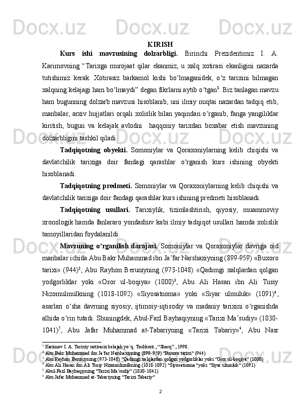 KIRISH
Kurs   ishi   mavzusining   dolzarbligi.   Birinchi   Prezidentimiz   I.   A.
Karimovning   “Tarixga   murojaat   qilar   ekanmiz,   u   xalq   xotirasi   ekanligini   nazarda
tutishimiz   kerak.   Xotirasiz   barkamol   kishi   bo lmaganidek,   o z   tarixini   bilmaganʻ ʻ
xalqning kelajagi ham bo lmaydi” degan fikrlarni aytib o tgan	
ʻ ʻ 1
. Biz tanlagan mavzu
ham bugunning dolzarb mavzusi  hisoblanib, uni ilmiy nuqtai nazardan tadqiq etib,
manbalar, arxiv hujjatlari orqali  xolislik bilan yaqindan o rganib, fanga yangiliklar	
ʻ
kiritish,   bugun   va   kelajak   avlodni     haqqoniy   tarixdan   boxabar   etish   mavzuning
dolzarbligini tashkil qiladi.
Tadqiqotning   obyekti.   Somoniylar   va   Qoraxoniylarning   kelib   chiqishi   va
davlatchilik   tarixiga   doir   fandagi   qarashlar   o rganish   kurs   ishining   obyekti	
ʻ
hisoblanadi.
Tadqiqotning   predmeti.   Somoniylar   va   Qoraxoniylarning   kelib   chiqishi   va
davlatchilik tarixiga doir fandagi qarashlar kurs ishining predmeti hisoblanadi.
Tadqiqotning   usullari.   Tarixiylik,   tizimlashtirish,   qiyosiy,   muammoviy
xronologik hamda fanlararo yondashuv kabi  ilmiy tadqiqot usullari  hamda xolislik
tamoyillaridan foydalanildi.
Mavzuning   o rganilish   darajasi.  	
ʻ Somoniylar   va   Qoraxoniylar   davriga   oid
manbalar ichida Abu Bakr Muhammad ibn Ja far Narshaxiyning (899-959) «Buxoro	
ʼ
tarixi»   (944) 2
,   Abu   Rayhon   Beruniyning   (973-1048)   «Qadimgi   xalqlardan   qolgan
yodgorliklar   yoki   «Osor   ul-boqiya»   (1000) 3
,   Abu   Ali   Hasan   ibn   Ali   Tusiy
Nizomulmulkning   (1018-1092)   «Siyosatnoma»   yoki   «Siyar   ulmuluk»   (1091) 4
,
asarlari   o sha   davrning   siyosiy,   ijtimoiy-iqtisodiy   va   madaniy   tarixini   o rganishda	
ʻ ʻ
alhida o rin tutadi. Shuningdek, Abul-Fazl Bayhaqiyning «Tarixi Ma sudiy» (1030-
ʻ ʼ
1041) 5
,   Abu   Jafar   Muhammad   at-Tabariyning   «Tarixi   Tabariy» 6
,   Abu   Nasr
1
 Karimov I. A. Tarixiy xotirasiz kelajak yo q. Toshkent., “Sharq”., 1998.	
ʻ
2
 Abu Bakr Muhammad ibn Ja far Narshaxiyning (899-959) "Buxoro tarixi" (944)	
ʼ
3
 Abu Rayhon Beruniyning (973-1048) "Qadimgi xalqlardan qolgan yodgorliklar yoki "Osor ul-boqiya" (1000)
4
 Abu Ali Hasan ibn Ali Tusiy Nizomulmulkning (1018-1092) "Siyosatnoma" yoki "Siyar ulmuluk" (1091)
5
 Abul-Fazl Bayhaqiyning "Tarixi Ma sudiy" (1030-1041)	
ʼ
6
 Abu Jafar Muhammad at-Tabariyning "Tarixi Tabariy"
2 