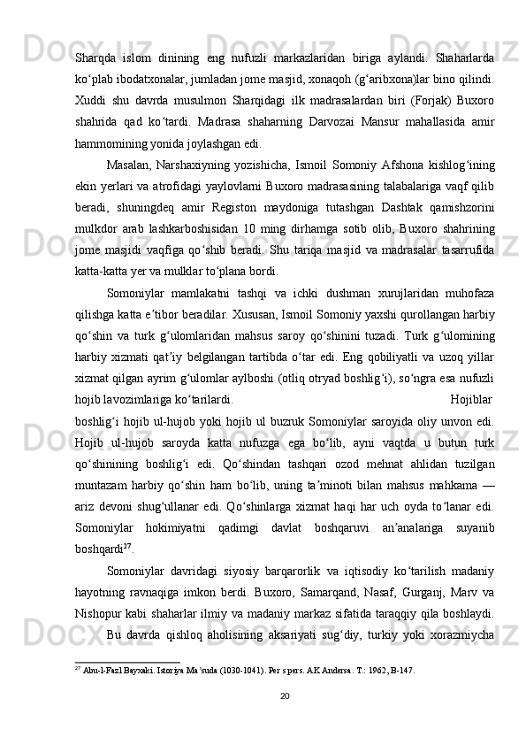 Sharqda   islom   dinining   eng   nufuzli   markazlaridan   biriga   aylandi.   Shaharlarda
ko plab ibodatxonalar, jumladan jome masjid, xonaqoh (g aribxona)lar bino qilindi.ʻ ʻ
Xuddi   shu   davrda   musulmon   Sharqidagi   ilk   madrasalardan   biri   (Forjak)   Buxoro
shahrida   qad   ko tardi.   Mad	
ʻ rasa   shaharning   Darvozai   Mansur   mahallasida   amir
hammomining yonida joylashgan edi.
Masalan,   Narshaxiyning   yozishicha,   Ismoil   Somoniy   Afshona   kishlog ining	
ʻ
ekin yerlari va atrofidagi  yaylovlarni  Buxoro madrasasining  talabalariga vaqf qilib
beradi,   shuningdeq   amir   Registon   maydoniga   tutashgan   Dashtak   qamishzorini
mulkdor   arab   lashkarboshisidan   10   ming   dirhamga   sotib   olib,   Buxo ro   shahrining
jome   masjidi   vaqfiga   qo shib   beradi.   Shu   tariqa   masjid   va   madrasalar   tasarrufida	
ʻ
katta-katta yer va mulklar to plana bordi.	
ʻ
Somoniylar   mamlakatni   tashqi   va   ichki   dushman   xurujlaridan   muhofaza
qilishga katta e tibor beradilar. Xususan, Ismoil So	
ʼ moniy yaxshi qurollangan harbiy
qo shin   va   turk   g ulomlaridan   mahsus   saroy   qo shinini   tuzadi.   Turk   g ulomining	
ʻ ʻ ʻ ʻ
harbiy   xizmati   qat iy   belgilangan   tartibda   o tar   edi.   Eng   qobiliyatli   va   uzoq   yillar	
ʼ ʻ
xizmat qilgan ayrim g ulomlar aylboshi (otliq otryad boshlig i), so ngra esa nufuzli	
ʻ ʻ ʻ
hojib lavozimlariga ko tarilardi. 
ʻ Hojiblar
boshlig i   hojib  ul-hujob  yoki   hojib  ul   buzruk  Somoniylar   saroyida  oliy  unvon  edi.	
ʻ
Hojib   ul-hujob   saroyda   katta   nufuzga   ega   bo lib,   ayni   vaqtda   u   butun   turk	
ʻ
qo shinining   boshlig i   edi.   Qo shindan   tashqari   ozod   mehnat   ahlidan   tuzilgan	
ʻ ʻ ʻ
muntazam   harbiy   qo shin   ham   bo lib,   uning   ta minoti   bilan   mahsus   mahkama   —	
ʻ ʻ ʼ
ariz   devoni   shug ullanar   edi.   Qo shinlarga   xizmat   haqi   har   uch   oyda   to lanar   edi.	
ʻ ʻ ʻ
Somoniylar   hokimiyatni   qadimgi   davlat   boshqaruvi   an analariga   suyanib	
ʼ
boshqardi 27
.
Somoniylar   davridagi   siyosiy   barqarorlik   va   iqtisodiy   ko tarilish   madaniy	
ʻ
hayotning   ravnaqiga   imkon   berdi.   Buxoro,   Samarqand,   Nasaf,   Gurganj,   Marv   va
Nishopur  kabi  shaharlar  ilmiy va madaniy markaz sifatida taraqqiy qila boshlaydi.
Bu   davrda   qishloq   aholisining   aksariyati   sug diy,   turkiy   yoki   xorazmiycha	
ʻ
27
 Abu-l-Fazl Bayxaki. Istoriya Ma suda (1030-1041). Per s pers. AK Andersa. T.: 1962	
ʼ , B-147.
20 