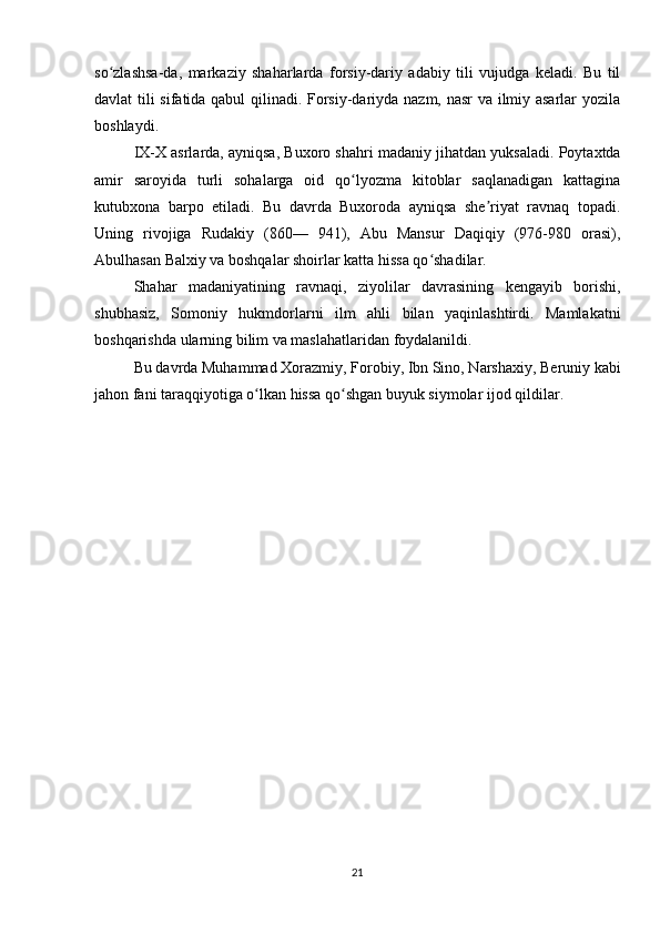 so zlashsa-da,   markaziy   shaharlarda   forsiy-dariy   adabiy   tili   vujudga   keladi.   Bu   tilʻ
davlat tili sifatida qabul qilinadi. Forsiy-dariyda nazm, nasr va ilmiy asarlar yozila
boshlaydi.
IX-X asrlarda, ayniqsa, Buxoro shahri ma daniy jihatdan yuksaladi. Poytaxtda
amir   saroyida   turli   sohalarga   oid   qo lyozma   kitoblar   saqlanadigan   kattagina	
ʻ
kutubxona   barpo   etiladi.   Bu   davrda   Buxoroda   ayniqsa   she riyat   ravnaq   topadi.	
ʼ
Uning   rivojiga   Rudakiy   (860—   941),   Abu   Mansur   Daqiqiy   (976-980   orasi),
Abulhasan Balxiy va boshqalar shoirlar katta hissa qo shadilar.	
ʻ
Shahar   madaniyatining   ravnaqi,   ziyolilar   davrasining   kengayib   borishi,
shubhasiz,   Somoniy   hukmdorlarni   ilm   ahli   bilan   yaqinlashtirdi.   Mamlakatni
boshqarishda ularning bilim va maslahatlaridan foydalanildi.
Bu davrda Muhammad Xorazmiy, Forobiy, Ibn Sino, Narshaxiy, Beruniy kabi
jahon fani taraqqiyotiga o lkan hissa qo shgan buyuk siymolar ijod qildilar.	
ʻ ʻ
21 