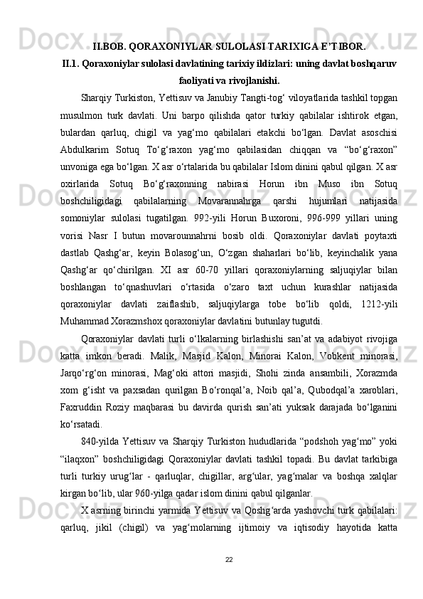 II.BOB. QORAXONIYLAR SULOLASI TARIXIGA E ’ TIBOR.
II.1. Qoraxoniylar sulolasi davlatining tarixiy ildizlari: uning davlat boshqaruv
faoliyati va rivojlanishi.
Sharqiy Turkiston, Yettisuv va Janubiy Tangti-tog‘ viloyatlarida tashkil topgan
musulmon   turk   davlati.   Uni   barpo   qilishda   qator   turkiy   qabilalar   ishtirok   etgan,
bulardan   qarluq,   chigil   va   yag‘mo   qabilalari   etakchi   bo‘lgan.   Davlat   asoschisi
Abdulkarim   Sotuq   To‘g‘raxon   yag‘mo   qabilasidan   chiqqan   va   “bo‘g‘raxon”
unvoniga ega bo‘lgan. X asr o‘rtalarida bu qabilalar Islom dinini qabul qilgan. X asr
oxirlarida   Sotuq   Bo‘g‘raxonning   nabirasi   Horun   ibn   Muso   ibn   Sotuq
boshchiligidagi   qabilalarning   Movarannahrga   qarshi   hujumlari   natijasida
somoniylar   sulolasi   tugatilgan.   992-yili   Horun   Buxoroni,   996-999   yillari   uning
vorisi   Nasr   I   butun   movarounnahrni   bosib   oldi.   Qoraxoniylar   davlati   poytaxti
dastlab   Qashg‘ar,   keyin   Bolasog‘un,   O‘zgan   shaharlari   bo‘lib,   keyinchalik   yana
Qashg‘ar   qo‘chirilgan.   XI   asr   60-70   yillari   qoraxoniylarning   saljuqiylar   bilan
boshlangan   to‘qnashuvlari   o‘rtasida   o‘zaro   taxt   uchun   kurashlar   natijasida
qoraxoniylar   davlati   zaiflashib,   saljuqiylarga   tobe   bo‘lib   qoldi,   1212-yili
Muhammad Xorazmshox qoraxoniylar davlatini butunlay tugutdi.
Qoraxoniylar   davlati   turli   o‘lkalarning   birlashishi   san’at   va   adabiyot   rivojiga
katta   imkon   beradi.   Malik,   Masjid   Kalon,   Minorai   Kalon,   Vobkent   minorasi,
Jarqo‘rg‘on   minorasi,   Mag‘oki   attori   masjidi,   Shohi   zinda   ansambili,   Xorazmda
xom   g‘isht   va   paxsadan   qurilgan   Bo‘ronqal’a,   Noib   qal’a,   Qubodqal’a   xaroblari,
Faxruddin   Roziy   maqbarasi   bu   davirda   qurish   san’ati   yuksak   darajada   bo‘lganini
ko‘rsatadi.
840-yilda  Yettisuv  va  Sharqiy  Turkiston hududlarida  “podshoh  yag mo” yokiʻ
“ilaqxon”   boshchiligidagi   Qoraxoniylar   davlati   tashkil   topadi.   Bu   davlat   tarkibiga
turli   turkiy   urug lar   -   qarluqlar,   chigillar,   arg ular,   yag malar   va   boshqa   xalqlar	
ʻ ʻ ʻ
kirgan bo lib, ular 960-yilga qadar islom dinini qabul qilganlar.	
ʻ
X asrning birinchi  yarmida Yettisuv va Qoshg arda yashovchi  turk qabilalari:	
ʻ
qarluq,   jikil   (chigil)   va   yag molarning   ijtimoiy   va   iqtisodiy   hayotida   katta	
ʻ
22 