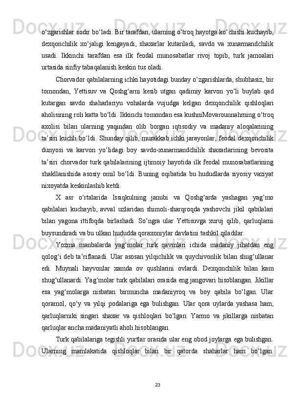 o‘zgarishlar sodir bo‘ladi. Bir tarafdan, ularning o‘troq hayotga ko‘chishi kuchayib,
dexqonchilik   xo‘jaligi   kengayadi,   shaxarlar   kutariladi,   savdo   va   xunarmandchilik
usadi.   Ikkinchi   tarafdan   esa   ilk   feodal   munosabatlar   rivoj   topib,   turk   jamoalari
urtasida sinfiy tabaqalanish keskin tus oladi.
Chorvador qabilalarning ichki hayotidagi bunday o‘zgarishlarda, shubhasiz, bir
tomondan,   Yettisuv   va   Qoshg arni   kesib   utgan   qadimiy   karvon   yo‘li   buylab   qadʻ
kutargan   savdo   shaharlariyu   vohalarda   vujudga   kelgan   dexqonchilik   qishloqlari
aholisining roli katta bo‘ldi. Ikkinchi to mondan esa kushniMovarounnahrning o‘troq
axolisi   bilan   ularning   yaqindan   olib   borgan   iqtisodiy   va   madaniy   aloqalarining
ta’siri kuchli bo‘ldi. Shunday qilib, murakkab ichki jarayonlar, feodal dexqonchilik
dunyosi   va   karvon   yo‘lidagi   boy   savdo-xunarmandchilik   shaxarlarining   bevosita
ta’siri  chorvador turk qabilalarining ijtimoiy hayotida ilk feodal  munosabatlarining
shakllanishida   asosiy   omil   bo‘ldi.   Buning   oqibatida   bu   hududlarda   siyosiy   vaziyat
nixoyatda keskinlashib ketdi.
X   asr   o‘rtalarida   Issiqkulning   janubi   va   Qoshg arda   yashagan   yag mo	
ʻ ʻ
qabilalari   kuchayib,   avval   uzlaridan   shimoli-sharqroqda   yashovchi   jikil   qabilalari
bilan   yagona   ittifoqda   birlashadi.   So‘ngra   ular   Yettisuvga   xuruj   qilib,   qarluqlarni
buysundiradi va bu ulkan hududda qoraxoniylar davlatini tashkil qiladilar.
Yozma   manbalarda   yag molar   turk   qavmlari   ichida   madaniy   jihatdan   eng	
ʻ
qolog i  deb ta’riflanadi. Ular asosan  yilqichilik va quychivonlik bilan shug ullanar	
ʻ ʻ
edi.   Muynali   hayvonlar   xamda   ov   qushlarini   ovlardi.   Dexqonchilik   bilan   kam
shug ullanardi. Yag molar turk qabilalari orasida eng jangovari hisoblangan. Jikillar
ʻ ʻ
esa   yag molarga   nisbatan   birmuncha   madaniyroq   va   boy   qabila   bo‘lgan.   Ular	
ʻ
qoramol,   qo‘y   va   yilqi   podalariga   ega   bulishgan.   Ular   qora   uylarda   yashasa   ham,
qarluqlarniki   singari   shaxar   va   qishloqlari   bo‘lgan.   Yarmo   va   jikillarga   nisbatan
qarluqlar ancha madaniyatli aholi hisoblangan.
Turk qabilalariga tegishli yurtlar orasida ular eng obod joylarga ega bulishgan.
Ularning   mamlakatida   qishloqlar   bilan   bir   qatorda   shaharlar   ham   bo‘lgan.
23 