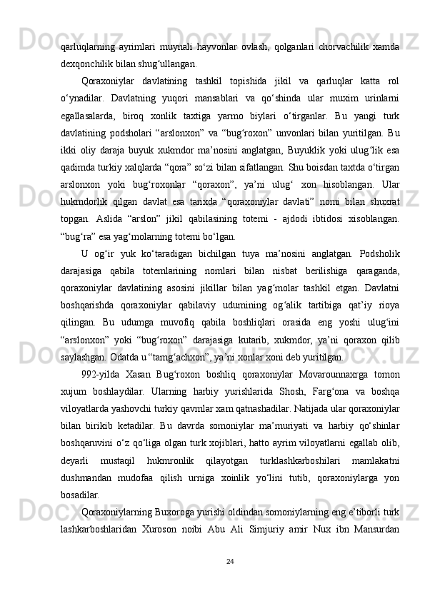 qarluqlarning   ayrimlari   muynali   hayvonlar   ovlash,   qolganlari   chorvachilik   xamda
dexqonchilik bilan shug ullangan.ʻ
Qoraxoniylar   davlatining   tashkil   topishida   jikil   va   qarluqlar   katta   rol
o‘ynadilar.   Davlatning   yuqori   mansablari   va   qo‘shinda   ular   muxim   urinlarni
egallasalarda,   biroq   xonlik   taxtiga   yarmo   biylari   o‘tirganlar.   Bu   yangi   turk
davlatining   podsholari   “arslonxon”   va   “bug roxon”   unvonlari   bilan   yuritilgan.   Bu	
ʻ
ikki   oliy   daraja   buyuk   xukmdor   ma’nosini   anglatgan,   Buyuklik   yoki   ulug lik   esa	
ʻ
qadimda turkiy xalqlarda “qora” so‘zi bilan sifatlangan. Shu boisdan taxtda o‘tirgan
arslonxon   yoki   bug roxonlar   “qoraxon”,   ya’ni   ulug   xon   hisoblangan.   Ular	
ʻ ʻ
hukmdorlik   qilgan   davlat   esa   tarixda   “qoraxoniylar   davlati”   nomi   bilan   shuxrat
topgan.   Aslida   “arslon”   jikil   qabilasining   totemi   -   ajdodi   ibtidosi   xisoblangan.
“bug ra” esa yag molarning totemi bo‘lgan.	
ʻ ʻ
U   og ir   yuk   ko‘taradigan   bichilgan   tuya   ma’nosini   anglatgan.   Podsholik	
ʻ
darajasiga   qabila   totemlarining   nomlari   bilan   nisbat   berilishiga   qaraganda,
qoraxoniylar   davlatining   asosini   jikillar   bilan   yag molar   tashkil   etgan.   Davlatni	
ʻ
boshqarishda   qoraxoniylar   qabilaviy   udumining   og alik   tartibiga   qat’iy   rioya	
ʻ
qilingan.   Bu   udumga   muvofiq   qabila   boshliqlari   orasida   eng   yoshi   ulug ini	
ʻ
“arslonxon”   yoki   “bug roxon”   darajasiga   kutarib,   xukmdor,   ya’ni   qoraxon   qilib	
ʻ
saylashgan. Odatda u “tamg achxon”, ya’ni xonlar xoni deb yuritilgan.	
ʻ
992-yilda   Xasan   Bug roxon   boshliq   qoraxoniylar   Movarounnaxrga   tomon
ʻ
xujum   boshlaydilar.   Ularning   harbiy   yurishlarida   Shosh,   Farg ona   va   boshqa	
ʻ
viloyatlarda yashovchi turkiy qavmlar xam qatnashadilar. Natijada ular qoraxoniylar
bilan   birikib   ketadilar.   Bu   davrda   somoniylar   ma’muriyati   va   harbiy   qo‘shinlar
boshqaruvini o‘z qo‘liga olgan turk xojiblari, hatto ayrim  viloyatlarni  egallab olib,
deyarli   mustaqil   hukmronlik   qilayotgan   turklashkarboshilari   mamlakatni
dushmandan   mudofaa   qilish   urniga   xoinlik   yo‘lini   tutib,   qoraxoniylarga   yon
bosadilar.
Qoraxoniylarning Buxoroga yurishi oldindan somoniylarning eng e’tiborli turk
lashkarboshlaridan   Xuroson   noibi   Abu   Ali   Simjuriy   amir   Nux   ibn   Mansurdan
24
