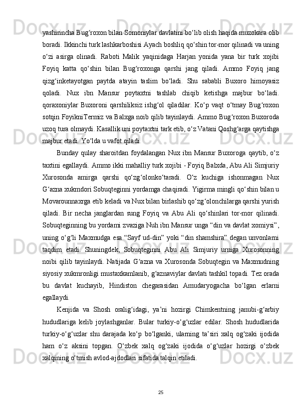 yashirincha Bug roxon bilan Somoniylar davlatini bo‘lib olish haqida muzokara olibʻ
boradi. Ikkinchi turk lashkarboshisi Ayach boshliq qo‘shin tor-mor qilinadi va uning
o‘zi   asirga   olinadi.   Raboti   Malik   yaqinidaga   Harjan   yonida   yana   bir   turk   xojibi
Foyiq   katta   qo‘shin   bilan   Bug roxonga   qarshi   jang   qiladi.   Ammo   Foyiq   jang	
ʻ
qizg inketayotgan   paytda   atayin   taslim   bo‘ladi.   Shu   sababli   Buxoro   himoyasiz	
ʻ
qoladi.   Nux   ibn   Mansur   poytaxtni   tashlab   chiqib   ketishga   majbur   bo‘ladi.
qoraxoniylar   Buxoroni   qarshiliksiz   ishg ol   qiladilar.   Ko‘p   vaqt   o‘tmay   Bug roxon	
ʻ ʻ
sotqin FoyikniTermiz va Balxga noib qilib tayinlaydi. Ammo Bug roxon Buxoroda	
ʻ
uzoq tura olmaydi. Kasallik uni poytaxtni tark etib, o‘z Vatani Qoshg arga qaytishga	
ʻ
majbur etadi. Yo‘lda u vafot qiladi.
Bunday   qulay   sharoitdan   foydalangan   Nux   ibn   Mansur   Buxoroga   qaytib,   o‘z
taxtini egallaydi. Ammo ikki mahalliy turk xojibi - Foyiq Balxda, Abu Ali Simjuriy
Xurosonda   amirga   qarshi   qo‘zg olonko‘taradi.   O‘z   kuchiga   ishonmagan   Nux	
ʻ
G azna xukmdori Sobuqteginni yordamga chaqiradi. Yigirma mingli qo‘shin bilan u	
ʻ
Movarounnaxrga еtib keladi va Nux bilan birlashib qo‘zg olonchilarga qarshi yurish	
ʻ
qiladi.   Bir   necha   janglardan   sung   Foyiq   va   Abu   Ali   qo‘shinlari   tor-mor   qilinadi.
Sobuqteginning bu yordami zvaziga Nuh ibn Mansur unga “din va davlat xomiysi”,
uning o‘g li  Maxmudga esa  “Sayf  ud-din” yoki  “din shamshira”  degan unvonlarni	
ʻ
taqdim   etadi.   Shuningdek,   Sobuqteginni   Abu   Ali   Simjuriy   urniga   Xurosonning
noibi   qilib   tayinlaydi.   Natijada   G azna   va   Xurosonda   Sobuqtegin   va   Maxmudning	
ʻ
siyosiy xukmronligi mustaxkamlanib, g aznaviylar davlati tashkil topadi. Tez orada	
ʻ
bu   davlat   kuchayib,   Hindiston   chegarasidan   Amudaryogacha   bo‘lgan   еrlarni
egallaydi.
Kenjida   va   Shosh   oralig idagi,   ya’ni   hozirgi   Chimkentning   janubi-g arbiy	
ʻ ʻ
hududlariga   kelib   joylashganlar.   Bular   turkiy-o‘g uzlar   edilar.   Shosh   hududlarida	
ʻ
turkiy-o‘g uzlar   shu   darajada   ko‘p   bo‘lganki,   ularning   ta’siri   xalq   og zaki   ijodida	
ʻ ʻ
ham   o‘z   aksini   topgan.   O‘zbek   xalq   og zaki   ijodida   o‘g uzlar   hozirgi   o‘zbek	
ʻ ʻ
xalqining o‘tmish avlod-ajdodlari sifatida talqin etiladi.
25