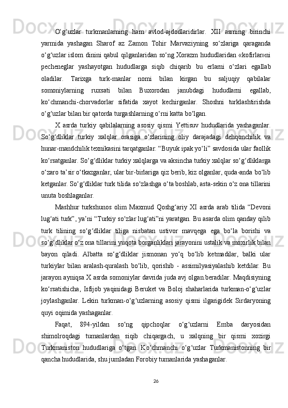 O‘g uzlar   turkmanlarning   ham   avlod-ajdodlaridirlar.   XII   asrning   birinchiʻ
yarmida   yashagan   Sharof   az   Zamon   Tohir   Marvaziyning   so‘zlariga   qaraganda
o‘g uzlar islom dinini qabul qilganlaridan so‘ng Xorazm  hududlaridan «kofirlar»ni	
ʻ
pecheneglar   yashayotgan   hududlarga   siqib   chiqarib   bu   еrlarni   o‘zlari   egallab
oladilar.   Tarixga   turk-manlar   nomi   bilan   kirgan   bu   saljuqiy   qabilalar
somoniylarning   ruxsati   bilan   Buxorodan   janubdagi   hududlarni   egallab,
ko‘chmanchi-chorvadorlar   sifatida   xayot   kechirganlar.   Shoshni   turklashtirishda
o‘g uzlar bilan bir qatorda turgashlarning o‘rni katta bo‘lgan.
ʻ
X   asrda   turkiy   qabilalarning   asosiy   qismi   Yettisuv   hududlarida   yashaganlar.
So‘g dliklar   turkiy   xalqlar   orasiga   o‘zlarining   oliy   darajadagi   dehqonchilik   va
ʻ
hunar-mandchilik texnikasini tarqatganlar. “Buyuk ipak yo‘li” savdosida ular faollik
ko‘rsatganlar. So‘g dliklar turkiy xalqlarga va aksincha turkiy xalqlar so‘g dliklarga	
ʻ ʻ
o‘zaro ta’sir o‘tkazganlar, ular bir-birlariga qiz berib, kiz olganlar, quda-anda bo‘lib
ketganlar. So‘g dliklar turk tilida so‘zlashga o‘ta boshlab, asta-sekin o‘z ona tillarini	
ʻ
unuta boshlaganlar.
Mashhur   turkshunos   olim   Maxmud   Qoshg ariy   XI   asrda   arab   tilida   “Devoni	
ʻ
lug ati turk”, ya’ni “Turkiy so‘zlar lug ati”ni yaratgan. Bu asarda olim qanday qilib	
ʻ ʻ
turk   tilining   so‘g dliklar   tiliga   nisbatan   ustivor   mavqega   ega   bo‘la   borishi   va	
ʻ
so‘g dliklar o‘z ona tillarini yuqota borganliklari jarayonini ustalik va moxirlik bilan	
ʻ
bayon   qiladi.   Albatta   so‘g dliklar   jismonan   yo‘q   bo‘lib   ketmadilar,   balki   ular	
ʻ
turkiylar   bilan   aralash-quralash   bo‘lib,   qorishib   -   assimilyasiyalashib   ketdilar.   Bu
jarayon ayniqsa X asrda somoniylar davrida juda avj olgan.beradilar. Maqdisiyning
ko‘rsatishicha,   Isfijob   yaqinidagi   Beruket   va   Boloj   shaharlarida   turkman-o‘g uzlar	
ʻ
joylashganlar.   Lekin   turkman-o‘g uzlarning   asosiy   qismi   ilgarigidek   Sirdaryoning	
ʻ
quyi oqimida yashaganlar.
Faqat,   894-yildan   so‘ng   qipchoqlar   o‘g uzlarni   Emba   daryosidan	
ʻ
shimolroqdagi   tumanlardan   siqib   chiqargach,   u   xalqning   bir   qismi   xozirgi
Turkmaniston   hududlariga   o‘tgan.   Ko‘chmanchi   o‘g uzlar   Turkmanistonning   bir
ʻ
qancha hududlarida, shu jumladan Forobiy tumanlarida yashaganlar.
26 