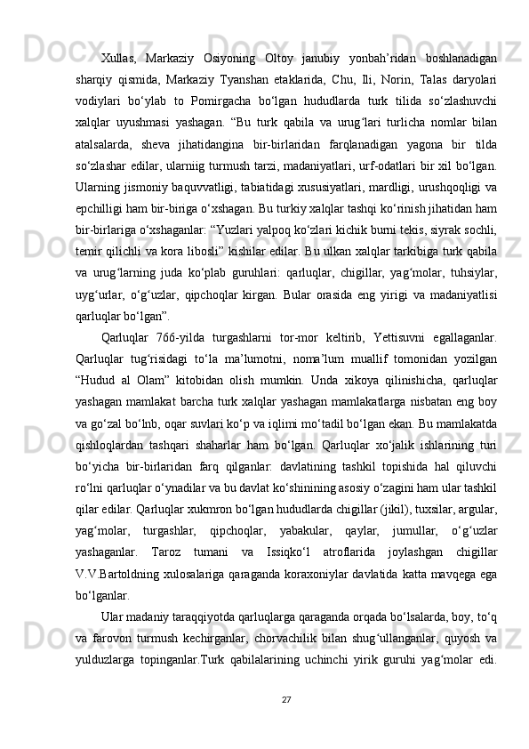 Xullas,   Markaziy   Osiyoning   Oltoy   janubiy   yonbah’ridan   boshlanadigan
sharqiy   qismida,   Markaziy   Tyanshan   etaklarida,   Chu,   Ili,   Norin,   Talas   daryolari
vodiylari   bo‘ylab   to   Pomirgacha   bo‘lgan   hududlarda   turk   tilida   so‘zlashuvchi
xalqlar   uyushmasi   yashagan.   “Bu   turk   qabila   va   urug lari   turlicha   nomlar   bilanʻ
atalsalarda,   sheva   jihatidangina   bir-birlaridan   farqlanadigan   yagona   bir   tilda
so‘zlashar  edilar, ularniig turmush tarzi, madaniyatlari, urf-odatlari bir xil bo‘lgan.
Ularning jismoniy baquvvatligi, tabiatidagi xususiyatlari, mardligi, urushqoqligi  va
epchilligi ham bir-biriga o‘xshagan. Bu turkiy xalqlar tashqi ko‘rinish jihatidan ham
bir-birlariga o‘xshaganlar: “Yuzlari yalpoq ko‘zlari kichik burni tekis, siyrak sochli,
temir qilichli va kora libosli” kishilar edilar. Bu ulkan xalqlar tarkibiga turk qabila
va   urug larning   juda   ko‘plab   guruhlari:   qarluqlar,   chigillar,   yag molar,   tuhsiylar,	
ʻ ʻ
uyg urlar,   o‘g uzlar,   qipchoqlar   kirgan.   Bular   orasida   eng   yirigi   va   madaniyatlisi	
ʻ ʻ
qarluqlar bo‘lgan”.
Qarluqlar   766-yilda   turgashlarni   tor-mor   keltirib,   Yettisuvni   egallaganlar.
Qarluqlar   tug risidagi   to‘la   ma’lumotni,   noma’lum   muallif   tomonidan   yozilgan	
ʻ
“Hudud   al   Olam”   kitobidan   olish   mumkin.   Unda   xikoya   qilinishicha,   qarluqlar
yashagan   mamlakat   barcha   turk   xalqlar   yashagan   mamlakatlarga   nisbatan   eng   boy
va go‘zal bo‘lnb, oqar suvlari ko‘p va iqlimi mo‘tadil bo‘lgan ekan. Bu mamlakatda
qishloqlardan   tashqari   shaharlar   ham   bo‘lgan.   Qarluqlar   xo‘jalik   ishlarining   turi
bo‘yicha   bir-birlaridan   farq   qilganlar:   davlatining   tashkil   topishida   hal   qiluvchi
ro‘lni qarluqlar o‘ynadilar va bu davlat ko‘shinining asosiy o‘zagini ham ular tashkil
qilar edilar. Qarluqlar xukmron bo‘lgan hududlarda chigillar (jikil), tuxsilar, argular,
yag molar,   turgashlar,   qipchoqlar,   yabakular,   qaylar,   jumullar,   o‘g uzlar	
ʻ ʻ
yashaganlar.   Taroz   tumani   va   Issiqko‘l   atroflarida   joylashgan   chigillar
V.V.Bartoldning xulosalariga  qaraganda  koraxoniylar   davlatida  katta mavqega  ega
bo‘lganlar.
Ular madaniy taraqqiyotda qarluqlarga qaraganda orqada bo‘lsalarda, boy, to‘q
va   farovon   turmush   kechirganlar,   chorvachilik   bilan   shug ullanganlar,   quyosh   va	
ʻ
yulduzlarga   topinganlar.Turk   qabilalarining   uchinchi   yirik   guruhi   yag molar   edi.	
ʻ
27 