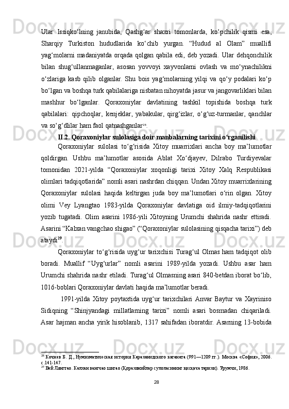 Ular   Issiqko‘lning   janubida,   Qashg ar   shaxri   tomonlarda,   ko‘pchilik   qismi   esa,ʻ
Sharqiy   Turkiston   hududlarida   ko‘chib   yurgan.   “Hudud   al   Olam”   muallifi
yag molarni   madaniyatda orqada  qolgan qabila  edi,  deb yozadi.  	
ʻ Ular  dehqonchilik
bilan   shug ullanmaganlar,   asosan   yovvoyi   xayvonlarni   ovlash   va   mo‘ynachilikni	
ʻ
o‘zlariga   kasb   qilib   olganlar.   Shu   bois   yag molarning   yilqi   va   qo‘y   podalari   ko‘p	
ʻ
bo‘lgan va boshqa turk qabilalariga nisbatan nihoyatda jasur va jangovarliklari bilan
mashhur   bo‘lganlar.   Qoraxoniylar   davlatining   tashkil   topishida   boshqa   turk
qabilalari:   qipchoqlar,   kenjeklar,   yabakular,   qirg izlar,   o‘g uz-turmanlar,   qanchlar	
ʻ ʻ
va so‘g dlilar ham faol qatnashganlar	
ʻ 28
.
II.2.  Qoraxoniylar sulolasiga doir manbalar ning tarixini o rganilishi	
ʻ
Qoraxoniylar   sulolasi   to g risida   Xitoy   muarrixlari   ancha   boy   ma’lumotlar	
ʻ ʻ
qoldirgan.   Ushbu   ma’lumotlar   asosida   Ablat   Xo djayev,   Dilrabo   Turdiyevalar	
ʻ
tomonidan   2021-yilda   “Qoraxoniylar   xoqonligi   tarixi   Xitoy   Xalq   Respublikasi
olimlari tadqiqotlarida” nomli asari nashrdan chiqqan. Undan Xitoy muarrixlarining
Qoraxoniylar   sulolasi   haqida   keltirgan   juda   boy   ma’lumotlari   o rin   olgan.   Xitoy	
ʻ
olimi   Vey   Lyangtao   1983-yilda   Qoraxoniylar   davlatiga   oid   ilmiy-tadqiqotlarini
yozib   tugatadi.   Olim   asarini   1986-yili   Xitoyning   Urumchi   shahrida   nashr   ettiradi.
Asarini “Kalxan vangchao shigao” (“Qoraxoniylar sulolasining qisqacha tarixi”) deb
ataydi 29
. 
Qoraxoniylar   to g risida   uyg ur   tarixchisi   Turag ul   Olmas   ham   tadqiqot   olib	
ʻ ʻ ʻ ʻ
boradi.   Muallif   “Uyg urlar”   nomli   asarini   1989-yilda   yozadi.   Ushbu   asar   ham
ʻ
Urumchi shahrida nashr etiladi. Turag ul Olmasning asari 840-betdan iborat bo lib,	
ʻ ʻ
1016-boblari Qoraxoniylar davlati haqida ma’lumotlar beradi. 
  1991-yilda   Xitoy   poytaxtida   uyg ur   tarixchilari   Anvar   Baytur   va   Xayriniso	
ʻ
Sidiqning   “Shinjyandagi   millatlarning   tarixi”   nomli   asari   bosmadan   chiqariladi.
Asar  hajman  ancha   yirik  hisoblanib,   1317  sahifadan  iboratdir.  Asarning  13-bobida
28
  Кочнев Б. Д., Нумизматическая  история Караханидского каганата (991—1209 гг.). Москва «София», 2006.
с.141-147.
29
 Вей Лянгтао. Калхан вангчао шигао (Қорахонийлар сулоласининг қисқача тарихи). Урумчи, 1986.
28 